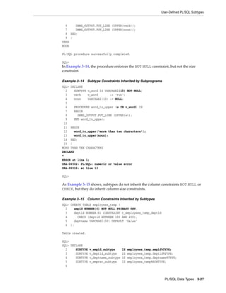 User-Defined PL/SQL Subtypes 
PL/SQL Data Types 3-27 
6 DBMS_OUTPUT.PUT_LINE (UPPER(verb)); 
7 DBMS_OUTPUT.PUT_LINE (UPPER(noun)); 
8 END; 
9 / 
VERB 
NOUN 
PL/SQL procedure successfully completed. 
SQL> 
In Example 3–14, the procedure enforces the NOT NULL constraint, but not the size 
constraint. 
Example 3–14 Subtype Constraints Inherited by Subprograms 
SQL> DECLARE 
2 SUBTYPE v_word IS VARCHAR2(10) NOT NULL; 
3 verb v_word := 'run'; 
4 noun VARCHAR2(10) := NULL; 
5 
6 PROCEDURE word_to_upper (w IN v_word) IS 
7 BEGIN 
8 DBMS_OUTPUT.PUT_LINE (UPPER(w)); 
9 END word_to_upper; 
10 
11 BEGIN 
12 word_to_upper('more than ten characters'); 
13 word_to_upper(noun); 
14 END; 
15 / 
MORE THAN TEN CHARACTERS 
DECLARE 
* 
ERROR at line 1: 
ORA-06502: PL/SQL: numeric or value error 
ORA-06512: at line 13 
SQL> 
As Example 3–15 shows, subtypes do not inherit the column constraints NOT NULL or 
CHECK, but they do inherit column size constraints. 
Example 3–15 Column Constraints Inherited by Subtypes 
SQL> CREATE TABLE employees_temp ( 
2 empid NUMBER(6) NOT NULL PRIMARY KEY, 
3 deptid NUMBER(6) CONSTRAINT c_employees_temp_deptid 
4 CHECK (deptid BETWEEN 100 AND 200), 
5 deptname VARCHAR2(30) DEFAULT 'Sales' 
6 ); 
Table created. 
SQL> 
SQL> DECLARE 
2 SUBTYPE v_empid_subtype IS employees_temp.empid%TYPE; 
3 SUBTYPE v_deptid_subtype IS employees_temp.deptid%TYPE; 
4 SUBTYPE v_deptname_subtype IS employees_temp.deptname%TYPE; 
5 SUBTYPE v_emprec_subtype IS employees_temp%ROWTYPE; 
6 
 
