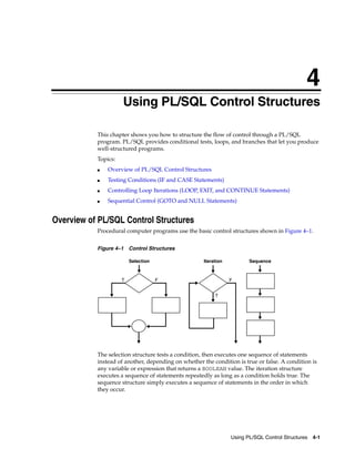 4 
4 Using PL/SQL Control Structures 
This chapter shows you how to structure the flow of control through a PL/SQL 
program. PL/SQL provides conditional tests, loops, and branches that let you produce 
well-structured programs. 
Topics: 
Selection Iteration Sequence 
T F F 
Using PL/SQL Control Structures 4-1 
■ Overview of PL/SQL Control Structures 
■ Testing Conditions (IF and CASE Statements) 
■ Controlling Loop Iterations (LOOP, EXIT, and CONTINUE Statements) 
■ Sequential Control (GOTO and NULL Statements) 
Overview of PL/SQL Control Structures 
Procedural computer programs use the basic control structures shown in Figure 4–1. 
Figure 4–1 Control Structures 
T 
The selection structure tests a condition, then executes one sequence of statements 
instead of another, depending on whether the condition is true or false. A condition is 
any variable or expression that returns a BOOLEAN value. The iteration structure 
executes a sequence of statements repeatedly as long as a condition holds true. The 
sequence structure simply executes a sequence of statements in the order in which 
they occur. 
 