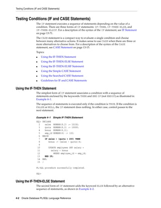 Testing Conditions (IF and CASE Statements) 
Testing Conditions (IF and CASE Statements) 
The IF statement executes a sequence of statements depending on the value of a 
condition. There are three forms of IF statements: IF-THEN, IF-THEN-ELSE, and 
IF-THEN-ELSIF. For a description of the syntax of the IF statement, see IF Statement 
on page 13-71. 
The CASE statement is a compact way to evaluate a single condition and choose 
between many alternative actions. It makes sense to use CASE when there are three or 
more alternatives to choose from. For a description of the syntax of the CASE 
statement, see CASE Statement on page 13-15. 
Topics: 
■ Using the IF-THEN Statement 
■ Using the IF-THEN-ELSE Statement 
■ Using the IF-THEN-ELSIF Statement 
■ Using the Simple CASE Statement 
■ Using the Searched CASE Statement 
■ Guidelines for IF and CASE Statements 
Using the IF-THEN Statement 
The simplest form of IF statement associates a condition with a sequence of 
statements enclosed by the keywords THEN and END IF (not ENDIF) as illustrated in 
Example 4–1. 
The sequence of statements is executed only if the condition is TRUE. If the condition is 
FALSE or NULL, the IF statement does nothing. In either case, control passes to the 
next statement. 
Example 4–1 Simple IF-THEN Statement 
SQL> DECLARE 
2 sales NUMBER(8,2) := 10100; 
3 quota NUMBER(8,2) := 10000; 
4 bonus NUMBER(6,2); 
5 emp_id NUMBER(6) := 120; 
6 BEGIN 
7 IF sales > (quota + 200) THEN 
8 bonus := (sales - quota)/4; 
9 
10 UPDATE employees SET salary = 
11 salary + bonus 
12 WHERE employee_id = emp_id; 
13 END IF; 
14 END; 
15 / 
PL/SQL procedure successfully completed. 
SQL> 
Using the IF-THEN-ELSE Statement 
The second form of IF statement adds the keyword ELSE followed by an alternative 
sequence of statements, as shown in Example 4–2. 
4-2 Oracle Database PL/SQL Language Reference 
 