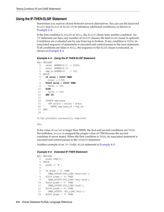 Testing Conditions (IF and CASE Statements) 
Using the IF-THEN-ELSIF Statement 
Sometimes you want to choose between several alternatives. You can use the keyword 
ELSIF (not ELSIF or ELSE IF) to introduce additional conditions, as shown in 
Example 4–4. 
If the first condition is FALSE or NULL, the ELSIF clause tests another condition. An 
IF statement can have any number of ELSIF clauses; the final ELSE clause is optional. 
Conditions are evaluated one by one from top to bottom. If any condition is TRUE, its 
associated sequence of statements is executed and control passes to the next statement. 
If all conditions are false or NULL, the sequence in the ELSE clause is executed, as 
shown in Example 4–4. 
Example 4–4 Using the IF-THEN-ELSIF Statement 
SQL> DECLARE 
2 sales NUMBER(8,2) := 20000; 
3 bonus NUMBER(6,2); 
4 emp_id NUMBER(6) := 120; 
5 BEGIN 
6 IF sales > 50000 THEN 
7 bonus := 1500; 
8 ELSIF sales > 35000 THEN 
9 bonus := 500; 
10 ELSE 
11 bonus := 100; 
12 END IF; 
13 
14 UPDATE employees 
15 SET salary = salary + bonus 
16 WHERE employee_id = emp_id; 
17 END; 
18 / 
PL/SQL procedure successfully completed. 
SQL> 
If the value of sales is larger than 50000, the first and second conditions are TRUE. 
Nevertheless, bonus is assigned the proper value of 1500 because the second 
condition is never tested. When the first condition is TRUE, its associated statement is 
executed and control passes to the UPDATE statement. 
Another example of an IF-THEN-ELSE statement is Example 4–5. 
Example 4–5 Extended IF-THEN Statement 
SQL> DECLARE 
2 grade CHAR(1); 
3 BEGIN 
4 grade := 'B'; 
5 
6 IF grade = 'A' THEN 
7 DBMS_OUTPUT.PUT_LINE('Excellent'); 
8 ELSIF grade = 'B' THEN 
9 DBMS_OUTPUT.PUT_LINE('Very Good'); 
10 ELSIF grade = 'C' THEN 
11 DBMS_OUTPUT.PUT_LINE('Good'); 
12 ELSIF grade = 'D' THEN 
13 DBMS_OUTPUT. PUT_LINE('Fair'); 
14 ELSIF grade = 'F' THEN 
4-4 Oracle Database PL/SQL Language Reference 
 