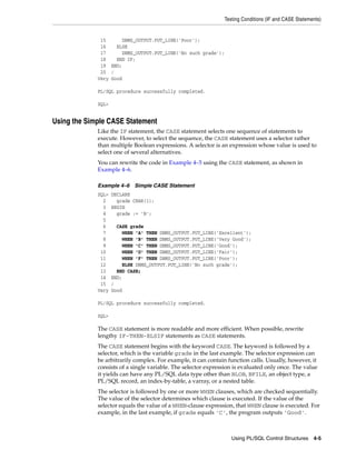 Testing Conditions (IF and CASE Statements) 
Using PL/SQL Control Structures 4-5 
15 DBMS_OUTPUT.PUT_LINE('Poor'); 
16 ELSE 
17 DBMS_OUTPUT.PUT_LINE('No such grade'); 
18 END IF; 
19 END; 
20 / 
Very Good 
PL/SQL procedure successfully completed. 
SQL> 
Using the Simple CASE Statement 
Like the IF statement, the CASE statement selects one sequence of statements to 
execute. However, to select the sequence, the CASE statement uses a selector rather 
than multiple Boolean expressions. A selector is an expression whose value is used to 
select one of several alternatives. 
You can rewrite the code in Example 4–5 using the CASE statement, as shown in 
Example 4–6. 
Example 4–6 Simple CASE Statement 
SQL> DECLARE 
2 grade CHAR(1); 
3 BEGIN 
4 grade := 'B'; 
5 
6 CASE grade 
7 WHEN 'A' THEN DBMS_OUTPUT.PUT_LINE('Excellent'); 
8 WHEN 'B' THEN DBMS_OUTPUT.PUT_LINE('Very Good'); 
9 WHEN 'C' THEN DBMS_OUTPUT.PUT_LINE('Good'); 
10 WHEN 'D' THEN DBMS_OUTPUT.PUT_LINE('Fair'); 
11 WHEN 'F' THEN DBMS_OUTPUT.PUT_LINE('Poor'); 
12 ELSE DBMS_OUTPUT.PUT_LINE('No such grade'); 
13 END CASE; 
14 END; 
15 / 
Very Good 
PL/SQL procedure successfully completed. 
SQL> 
The CASE statement is more readable and more efficient. When possible, rewrite 
lengthy IF-THEN-ELSIF statements as CASE statements. 
The CASE statement begins with the keyword CASE. The keyword is followed by a 
selector, which is the variable grade in the last example. The selector expression can 
be arbitrarily complex. For example, it can contain function calls. Usually, however, it 
consists of a single variable. The selector expression is evaluated only once. The value 
it yields can have any PL/SQL data type other than BLOB, BFILE, an object type, a 
PL/SQL record, an index-by-table, a varray, or a nested table. 
The selector is followed by one or more WHEN clauses, which are checked sequentially. 
The value of the selector determines which clause is executed. If the value of the 
selector equals the value of a WHEN-clause expression, that WHEN clause is executed. For 
example, in the last example, if grade equals 'C', the program outputs 'Good'. 
 