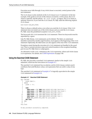 Testing Conditions (IF and CASE Statements) 
Execution never falls through; if any WHEN clause is executed, control passes to the 
next statement. 
The ELSE clause works similarly to the ELSE clause in an IF statement. In the last 
example, if the grade is not one of the choices covered by a WHEN clause, the ELSE 
clause is selected, and the phrase 'No such grade' is output. The ELSE clause is 
optional. However, if you omit the ELSE clause, PL/SQL adds the following implicit 
ELSE clause: 
ELSE RAISE CASE_NOT_FOUND; 
There is always a default action, even when you omit the ELSE clause. If the CASE 
statement does not match any of the WHEN clauses and you omit the ELSE clause, 
PL/SQL raises the predefined exception CASE_NOT_FOUND. 
The keywords END CASE terminate the CASE statement. These two keywords must be 
separated by a space. 
Like PL/SQL blocks, CASE statements can be labeled. The label, an undeclared 
identifier enclosed by double angle brackets, must appear at the beginning of the CASE 
statement. Optionally, the label name can also appear at the end of the CASE statement. 
Exceptions raised during the execution of a CASE statement are handled in the usual 
way. That is, normal execution stops and control transfers to the exception-handling 
part of your PL/SQL block or subprogram. 
An alternative to the CASE statement is the CASE expression, where each WHEN clause 
is an expression. For details, see CASE Expressions on page 2-40. 
Using the Searched CASE Statement 
PL/SQL also provides a searched CASE statement, similar to the simple CASE 
statement, which has the form shown in Example 4–7. 
The searched CASE statement has no selector, and its WHEN clauses contain search 
conditions that yield Boolean values, not expressions that can yield a value of any 
type. 
The searched CASE statement in Example 4–7 is logically equivalent to the simple 
CASE statement in Example 4–6. 
Example 4–7 Searched CASE Statement 
SQL> DECLARE 
2 grade CHAR(1); 
3 BEGIN 
4 grade := 'B'; 
5 
6 CASE 
7 WHEN grade = 'A' THEN DBMS_OUTPUT.PUT_LINE('Excellent'); 
8 WHEN grade = 'B' THEN DBMS_OUTPUT.PUT_LINE('Very Good'); 
9 WHEN grade = 'C' THEN DBMS_OUTPUT.PUT_LINE('Good'); 
10 WHEN grade = 'D' THEN DBMS_OUTPUT.PUT_LINE('Fair'); 
11 WHEN grade = 'F' THEN DBMS_OUTPUT.PUT_LINE('Poor'); 
12 ELSE DBMS_OUTPUT.PUT_LINE('No such grade'); 
13 END CASE; 
14 END; 
15 / 
Very Good 
PL/SQL procedure successfully completed. 
4-6 Oracle Database PL/SQL Language Reference 
 