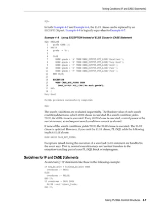 Testing Conditions (IF and CASE Statements) 
SQL> 
In both Example 4–7 and Example 4–6, the ELSE clause can be replaced by an 
EXCEPTION part. Example 4–8 is logically equivalent to Example 4–7. 
Example 4–8 Using EXCEPTION Instead of ELSE Clause in CASE Statement 
SQL> DECLARE 
2 grade CHAR(1); 
3 BEGIN 
4 grade := 'B'; 
5 
6 CASE 
7 WHEN grade = 'A' THEN DBMS_OUTPUT.PUT_LINE('Excellent'); 
8 WHEN grade = 'B' THEN DBMS_OUTPUT.PUT_LINE('Very Good'); 
9 WHEN grade = 'C' THEN DBMS_OUTPUT.PUT_LINE('Good'); 
10 WHEN grade = 'D' THEN DBMS_OUTPUT.PUT_LINE('Fair'); 
11 WHEN grade = 'F' THEN DBMS_OUTPUT.PUT_LINE('Poor'); 
12 END CASE; 
13 
14 EXCEPTION 
15 WHEN CASE_NOT_FOUND THEN 
16 DBMS_OUTPUT.PUT_LINE('No such grade'); 
17 END; 
18 / 
Very Good 
Using PL/SQL Control Structures 4-7 
PL/SQL procedure successfully completed. 
SQL> 
The search conditions are evaluated sequentially. The Boolean value of each search 
condition determines which WHEN clause is executed. If a search condition yields 
TRUE, its WHEN clause is executed. If any WHEN clause is executed, control passes to the 
next statement, so subsequent search conditions are not evaluated. 
If none of the search conditions yields TRUE, the ELSE clause is executed. The ELSE 
clause is optional. However, if you omit the ELSE clause, PL/SQL adds the following 
implicit ELSE clause: 
ELSE RAISE CASE_NOT_FOUND; 
Exceptions raised during the execution of a searched CASE statement are handled in 
the usual way. That is, normal execution stops and control transfers to the 
exception-handling part of your PL/SQL block or subprogram. 
Guidelines for IF and CASE Statements 
Avoid clumsy IF statements like those in the following example: 
IF new_balance < minimum_balance THEN 
overdrawn := TRUE; 
ELSE 
overdrawn := FALSE; 
END IF; 
IF overdrawn = TRUE THEN 
RAISE insufficient_funds; 
END IF; 
 