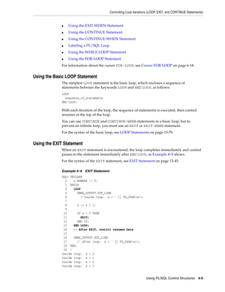 Controlling Loop Iterations (LOOP, EXIT, and CONTINUE Statements) 
Using PL/SQL Control Structures 4-9 
■ Using the EXIT-WHEN Statement 
■ Using the CONTINUE Statement 
■ Using the CONTINUE-WHEN Statement 
■ Labeling a PL/SQL Loop 
■ Using the WHILE-LOOP Statement 
■ Using the FOR-LOOP Statement 
For information about the cursor FOR-LOOP, see Cursor FOR LOOP on page 6-18. 
Using the Basic LOOP Statement 
The simplest LOOP statement is the basic loop, which encloses a sequence of 
statements between the keywords LOOP and END LOOP, as follows: 
LOOP 
sequence_of_statements 
END LOOP; 
With each iteration of the loop, the sequence of statements is executed, then control 
resumes at the top of the loop. 
You can use CONTINUE and CONTINUE-WHEN statements in a basic loop, but to 
prevent an infinite loop, you must use an EXIT or EXIT-WHEN statement. 
For the syntax of the basic loop, see LOOP Statements on page 13-79. 
Using the EXIT Statement 
When an EXIT statement is encountered, the loop completes immediately and control 
passes to the statement immediately after END LOOP, as Example 4–9 shows. 
For the syntax of the EXIT statement, see EXIT Statement on page 13-45. 
Example 4–9 EXIT Statement 
SQL> DECLARE 
2 x NUMBER := 0; 
3 BEGIN 
4 LOOP 
5 DBMS_OUTPUT.PUT_LINE 
6 ('Inside loop: x = ' || TO_CHAR(x)); 
7 
8 x := x + 1; 
9 
10 IF x > 3 THEN 
11 EXIT; 
12 END IF; 
13 END LOOP; 
14 -- After EXIT, control resumes here 
15 
16 DBMS_OUTPUT.PUT_LINE 
17 (' After loop: x = ' || TO_CHAR(x)); 
18 END; 
19 / 
Inside loop: x = 0 
Inside loop: x = 1 
Inside loop: x = 2 
Inside loop: x = 3 
 