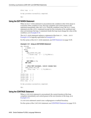 Controlling Loop Iterations (LOOP, EXIT, and CONTINUE Statements) 
After loop: x = 4 
PL/SQL procedure successfully completed. 
SQL> 
Using the EXIT-WHEN Statement 
When an EXIT-WHEN statement is encountered, the condition in the WHEN clause is 
evaluated. If the condition is true, the loop completes and control passes to the 
statement immediately after END LOOP. Until the condition is true, the EXIT-WHEN 
statement acts like a NULL statement (except for the evaluation of its condition) and 
does not terminate the loop. A statement inside the loop must change the value of the 
condition, as in Example 4–10. 
The EXIT-WHEN statement replaces a statement of the form IF ... THEN ... EXIT. 
Example 4–10 is logically equivalent to Example 4–9. 
For the syntax of the EXIT-WHEN statement, see EXIT Statement on page 13-45. 
Example 4–10 Using an EXIT-WHEN Statement 
SQL> DECLARE 
2 x NUMBER := 0; 
3 BEGIN 
4 LOOP 
5 DBMS_OUTPUT.PUT_LINE 
6 ('Inside loop: x = ' || TO_CHAR(x)); 
7 
8 x := x + 1; 
9 
10 EXIT WHEN x > 3; 
11 END LOOP; 
12 
13 -- After EXIT statement, control resumes here 
14 DBMS_OUTPUT.PUT_LINE 
15 ('After loop: x = ' || TO_CHAR(x)); 
16 END; 
17 / 
Inside loop: x = 0 
Inside loop: x = 1 
Inside loop: x = 2 
Inside loop: x = 3 
After loop: x = 4 
PL/SQL procedure successfully completed. 
SQL> 
Using the CONTINUE Statement 
When a CONTINUE statement is encountered, the current iteration of the loop 
completes immediately and control passes to the next iteration of the loop, as in 
Example 4–11. 
A CONTINUE statement cannot cross a subprogram or method boundary. 
For the syntax of the CONTINUE statement, see CONTINUE Statement on page 13-31. 
4-10 Oracle Database PL/SQL Language Reference 
 