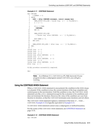 Controlling Loop Iterations (LOOP, EXIT, and CONTINUE Statements) 
Example 4–11 CONTINUE Statement 
SQL> DECLARE 
2 x NUMBER := 0; 
3 BEGIN 
4 LOOP -- After CONTINUE statement, control resumes here 
5 DBMS_OUTPUT.PUT_LINE ('Inside loop: x = ' || TO_CHAR(x)); 
6 x := x + 1; 
7 
8 IF x < 3 THEN 
9 CONTINUE; 
10 END IF; 
11 
12 DBMS_OUTPUT.PUT_LINE 
13 ('Inside loop, after CONTINUE: x = ' || TO_CHAR(x)); 
14 
15 EXIT WHEN x = 5; 
16 END LOOP; 
17 
18 DBMS_OUTPUT.PUT_LINE (' After loop: x = ' || TO_CHAR(x)); 
19 END; 
20 / 
Inside loop: x = 0 
Inside loop: x = 1 
Inside loop: x = 2 
Inside loop, after CONTINUE: x = 3 
Inside loop: x = 3 
Inside loop, after CONTINUE: x = 4 
Inside loop: x = 4 
Inside loop, after CONTINUE: x = 5 
After loop: x = 5 
Note: As of Release 11.1, CONTINUE is a PL/SQL keyword. If your 
program invokes a subprogram named CONTINUE, you will get a 
warning. 
Using PL/SQL Control Structures 4-11 
PL/SQL procedure successfully completed. 
SQL> 
Using the CONTINUE-WHEN Statement 
When a CONTINUE-WHEN statement is encountered, the condition in the WHEN clause 
is evaluated. If the condition is true, the current iteration of the loop completes and 
control passes to the next iteration. Until the condition is true, the CONTINUE-WHEN 
statement acts like a NULL statement (except for the evaluation of its condition) and 
does not terminate the iteration. However, the value of the condition can vary from 
iteration to iteration, so that the CONTINUE terminates some iterations and not others. 
The CONTINUE-WHEN statement replaces a statement of the form IF ... THEN ... 
CONTINUE. Example 4–12 is logically equivalent to Example 4–11. 
A CONTINUE-WHEN statement cannot cross a subprogram or method boundary. 
For the syntax of the CONTINUE-WHEN statement, see CONTINUE Statement on 
page 13-31. 
Example 4–12 CONTINUE-WHEN Statement 
SQL> DECLARE 
 