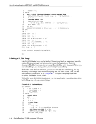 Controlling Loop Iterations (LOOP, EXIT, and CONTINUE Statements) 
2 x NUMBER := 0; 
3 BEGIN 
4 LOOP -- After CONTINUE statement, control resumes here 
5 DBMS_OUTPUT.PUT_LINE ('Inside loop: x = ' || TO_CHAR(x)); 
6 x := x + 1; 
7 CONTINUE WHEN x < 3; 
8 DBMS_OUTPUT.PUT_LINE 
9 ('Inside loop, after CONTINUE: x = ' || TO_CHAR(x)); 
10 EXIT WHEN x = 5; 
11 END LOOP; 
12 DBMS_OUTPUT.PUT_LINE (' After loop: x = ' || TO_CHAR(x)); 
13 END; 
14 / 
Inside loop: x = 0 
Inside loop: x = 1 
Inside loop: x = 2 
Inside loop, after CONTINUE: x = 3 
Inside loop: x = 3 
Inside loop, after CONTINUE: x = 4 
Inside loop: x = 4 
Inside loop, after CONTINUE: x = 5 
After loop: x = 5 
PL/SQL procedure successfully completed. 
SQL> 
Labeling a PL/SQL Loop 
Like PL/SQL blocks, loops can be labeled. The optional label, an undeclared identifier 
enclosed by double angle brackets, must appear at the beginning of the LOOP 
statement. The label name can also appear at the end of the LOOP statement. When you 
nest labeled loops, use ending label names to improve readability. 
With either form of EXIT statement, you can exit not only the current loop, but any 
enclosing loop. Simply label the enclosing loop that you want to exit. Then, use the 
label in an EXIT statement, as in Example 4–13. Every enclosing loop up to and 
including the labeled loop is exited. 
With either form of CONTINUE statement, you can complete the current iteration of the 
labeled loop and exit any enclosed loops. 
Example 4–13 Labeled Loops 
SQL> DECLARE 
2 s PLS_INTEGER := 0; 
3 i PLS_INTEGER := 0; 
4 j PLS_INTEGER; 
5 BEGIN 
6 <<outer_loop>> 
7 LOOP 
8 i := i + 1; 
9 j := 0; 
10 <<inner_loop>> 
11 LOOP 
12 j := j + 1; 
13 s := s + i * j; -- Sum several products 
14 EXIT inner_loop WHEN (j > 5); 
15 EXIT outer_loop WHEN ((i * j) > 15); 
16 END LOOP inner_loop; 
4-12 Oracle Database PL/SQL Language Reference 
 