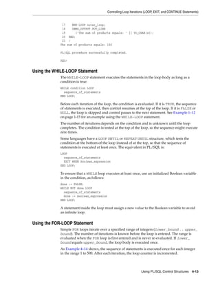 Controlling Loop Iterations (LOOP, EXIT, and CONTINUE Statements) 
17 END LOOP outer_loop; 
18 DBMS_OUTPUT.PUT_LINE 
19 ('The sum of products equals: ' || TO_CHAR(s)); 
20 END; 
21 / 
The sum of products equals: 166 
Using PL/SQL Control Structures 4-13 
PL/SQL procedure successfully completed. 
SQL> 
Using the WHILE-LOOP Statement 
The WHILE-LOOP statement executes the statements in the loop body as long as a 
condition is true: 
WHILE condition LOOP 
sequence_of_statements 
END LOOP; 
Before each iteration of the loop, the condition is evaluated. If it is TRUE, the sequence 
of statements is executed, then control resumes at the top of the loop. If it is FALSE or 
NULL, the loop is skipped and control passes to the next statement. See Example 1–12 
on page 1-15 for an example using the WHILE-LOOP statement. 
The number of iterations depends on the condition and is unknown until the loop 
completes. The condition is tested at the top of the loop, so the sequence might execute 
zero times. 
Some languages have a LOOP UNTIL or REPEAT UNTIL structure, which tests the 
condition at the bottom of the loop instead of at the top, so that the sequence of 
statements is executed at least once. The equivalent in PL/SQL is: 
LOOP 
sequence_of_statements 
EXIT WHEN boolean_expression 
END LOOP; 
To ensure that a WHILE loop executes at least once, use an initialized Boolean variable 
in the condition, as follows: 
done := FALSE; 
WHILE NOT done LOOP 
sequence_of_statements 
done := boolean_expression 
END LOOP; 
A statement inside the loop must assign a new value to the Boolean variable to avoid 
an infinite loop. 
Using the FOR-LOOP Statement 
Simple FOR loops iterate over a specified range of integers (lower_bound .. upper_ 
bound). The number of iterations is known before the loop is entered. The range is 
evaluated when the FOR loop is first entered and is never re-evaluated. If lower_ 
bound equals upper_bound, the loop body is executed once. 
As Example 4–14 shows, the sequence of statements is executed once for each integer 
in the range 1 to 500. After each iteration, the loop counter is incremented. 
 