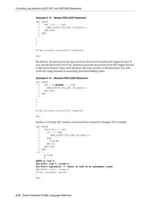 Controlling Loop Iterations (LOOP, EXIT, and CONTINUE Statements) 
Example 4–14 Simple FOR-LOOP Statement 
SQL> BEGIN 
2 FOR i IN 1..3 LOOP 
3 DBMS_OUTPUT.PUT_LINE (TO_CHAR(i)); 
4 END LOOP; 
5 END; 
6 / 
1 
2 
3 
PL/SQL procedure successfully completed. 
SQL> 
By default, iteration proceeds upward from the lower bound to the higher bound. If 
you use the keyword REVERSE, iteration proceeds downward from the higher bound 
to the lower bound. After each iteration, the loop counter is decremented. You still 
write the range bounds in ascending (not descending) order. 
Example 4–15 Reverse FOR-LOOP Statement 
SQL> BEGIN 
2 FOR i IN REVERSE 1..3 LOOP 
3 DBMS_OUTPUT.PUT_LINE (TO_CHAR(i)); 
4 END LOOP; 
5 END; 
6 / 
3 
2 
1 
PL/SQL procedure successfully completed. 
SQL> 
Inside a FOR loop, the counter can be read but cannot be changed. For example: 
SQL> BEGIN 
2 FOR i IN 1..3 LOOP 
3 IF i < 3 THEN 
4 DBMS_OUTPUT.PUT_LINE (TO_CHAR(i)); 
5 ELSE 
6 i := 2; 
7 END IF; 
8 END LOOP; 
9 END; 
10 / 
i := 2; 
* 
ERROR at line 6: 
ORA-06550: line 6, column 8: 
PLS-00363: expression 'I' cannot be used as an assignment target 
ORA-06550: line 6, column 8: 
PL/SQL: Statement ignored 
SQL> 
4-14 Oracle Database PL/SQL Language Reference 
 