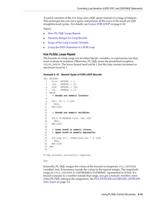 Controlling Loop Iterations (LOOP, EXIT, and CONTINUE Statements) 
A useful variation of the FOR loop uses a SQL query instead of a range of integers. 
This technique lets you run a query and process all the rows of the result set with 
straightforward syntax. For details, see Cursor FOR LOOP on page 6-18. 
Topics: 
Using PL/SQL Control Structures 4-15 
■ How PL/SQL Loops Repeat 
■ Dynamic Ranges for Loop Bounds 
■ Scope of the Loop Counter Variable 
■ Using the EXIT Statement in a FOR Loop 
How PL/SQL Loops Repeat 
The bounds of a loop range can be either literals, variables, or expressions, but they 
must evaluate to numbers. Otherwise, PL/SQL raises the predefined exception 
VALUE_ERROR. The lower bound need not be 1, but the loop counter increment or 
decrement must be 1. 
Example 4–16 Several Types of FOR-LOOP Bounds 
SQL> DECLARE 
2 first INTEGER := 1; 
3 last INTEGER := 10; 
4 high INTEGER := 100; 
5 low INTEGER := 12; 
6 BEGIN 
7 -- Bounds are numeric literals: 
8 
9 FOR j IN -5..5 LOOP 
10 NULL; 
11 END LOOP; 
12 
13 -- Bounds are numeric variables: 
14 
15 FOR k IN REVERSE first..last LOOP 
16 NULL; 
17 END LOOP; 
18 
19 -- Lower bound is numeric literal, 
20 -- Upper bound is numeric expression: 
21 
22 FOR step IN 0..(TRUNC(high/low) * 2) LOOP 
23 NULL; 
24 END LOOP; 
25 END; 
26 / 
PL/SQL procedure successfully completed. 
SQL> 
Internally, PL/SQL assigns the values of the bounds to temporary PLS_INTEGER 
variables, and, if necessary, rounds the values to the nearest integer. The magnitude 
range of a PLS_INTEGER is -2147483648 to 2147483647, represented in 32 bits. If a 
bound evaluates to a number outside that range, you get a numeric overflow error 
when PL/SQL attempts the assignment. See PLS_INTEGER and BINARY_INTEGER 
Data Types on page 3-2. 
 