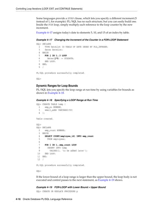 Controlling Loop Iterations (LOOP, EXIT, and CONTINUE Statements) 
Some languages provide a STEP clause, which lets you specify a different increment (5 
instead of 1, for example). PL/SQL has no such structure, but you can easily build one. 
Inside the FOR loop, simply multiply each reference to the loop counter by the new 
increment. 
Example 4–17 assigns today's date to elements 5, 10, and 15 of an index-by table. 
Example 4–17 Changing the Increment of the Counter in a FOR-LOOP Statement 
SQL> DECLARE 
2 TYPE DateList IS TABLE OF DATE INDEX BY PLS_INTEGER; 
3 dates DateList; 
4 BEGIN 
5 FOR j IN 1..3 LOOP 
6 dates(j*5) := SYSDATE; 
7 END LOOP; 
8 END; 
9 / 
PL/SQL procedure successfully completed. 
SQL> 
Dynamic Ranges for Loop Bounds 
PL/SQL lets you specify the loop range at run time by using variables for bounds as 
shown in Example 4–18. 
Example 4–18 Specifying a LOOP Range at Run Time 
SQL> CREATE TABLE temp ( 
2 emp_no NUMBER, 
3 email_addr VARCHAR2(50) 
4 ); 
Table created. 
SQL> 
SQL> DECLARE 
2 emp_count NUMBER; 
3 BEGIN 
4 SELECT COUNT(employee_id) INTO emp_count 
5 FROM employees; 
6 
7 FOR i IN 1..emp_count LOOP 
8 INSERT INTO temp 
9 VALUES(i, 'to be added later'); 
10 END LOOP; 
11 END; 
12 / 
PL/SQL procedure successfully completed. 
SQL> 
If the lower bound of a loop range is larger than the upper bound, the loop body is not 
executed and control passes to the next statement, as Example 4–19 shows. 
Example 4–19 FOR-LOOP with Lower Bound > Upper Bound 
SQL> CREATE OR REPLACE PROCEDURE p 
4-16 Oracle Database PL/SQL Language Reference 
 