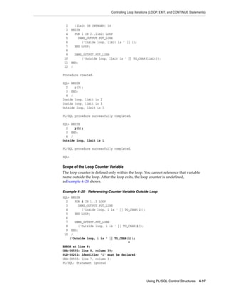 Controlling Loop Iterations (LOOP, EXIT, and CONTINUE Statements) 
2 (limit IN INTEGER) IS 
3 BEGIN 
4 FOR i IN 2..limit LOOP 
5 DBMS_OUTPUT.PUT_LINE 
6 ('Inside loop, limit is ' || i); 
7 END LOOP; 
8 
9 DBMS_OUTPUT.PUT_LINE 
10 ('Outside loop, limit is ' || TO_CHAR(limit)); 
11 END; 
12 / 
Using PL/SQL Control Structures 4-17 
Procedure created. 
SQL> BEGIN 
2 p(3); 
3 END; 
4 / 
Inside loop, limit is 2 
Inside loop, limit is 3 
Outside loop, limit is 3 
PL/SQL procedure successfully completed. 
SQL> BEGIN 
2 p(1); 
3 END; 
4 / 
Outside loop, limit is 1 
PL/SQL procedure successfully completed. 
SQL> 
Scope of the Loop Counter Variable 
The loop counter is defined only within the loop. You cannot reference that variable 
name outside the loop. After the loop exits, the loop counter is undefined, 
asExample 4–20 shows. 
Example 4–20 Referencing Counter Variable Outside Loop 
SQL> BEGIN 
2 FOR i IN 1..3 LOOP 
3 DBMS_OUTPUT.PUT_LINE 
4 ('Inside loop, i is ' || TO_CHAR(i)); 
5 END LOOP; 
6 
7 DBMS_OUTPUT.PUT_LINE 
8 ('Outside loop, i is ' || TO_CHAR(i)); 
9 END; 
10 / 
('Outside loop, i is ' || TO_CHAR(i)); 
* 
ERROR at line 8: 
ORA-06550: line 8, column 39: 
PLS-00201: identifier 'I' must be declared 
ORA-06550: line 7, column 3: 
PL/SQL: Statement ignored 
 