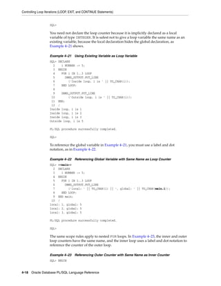 Controlling Loop Iterations (LOOP, EXIT, and CONTINUE Statements) 
SQL> 
You need not declare the loop counter because it is implicitly declared as a local 
variable of type INTEGER. It is safest not to give a loop variable the same name as an 
existing variable, because the local declaration hides the global declaration, as 
Example 4–21 shows. 
Example 4–21 Using Existing Variable as Loop Variable 
SQL> DECLARE 
2 i NUMBER := 5; 
3 BEGIN 
4 FOR i IN 1..3 LOOP 
5 DBMS_OUTPUT.PUT_LINE 
6 ('Inside loop, i is ' || TO_CHAR(i)); 
7 END LOOP; 
8 
9 DBMS_OUTPUT.PUT_LINE 
10 ('Outside loop, i is ' || TO_CHAR(i)); 
11 END; 
12 / 
Inside loop, i is 1 
Inside loop, i is 2 
Inside loop, i is 3 
Outside loop, i is 5 
PL/SQL procedure successfully completed. 
SQL> 
To reference the global variable in Example 4–21, you must use a label and dot 
notation, as in Example 4–22. 
Example 4–22 Referencing Global Variable with Same Name as Loop Counter 
SQL> <<main>> 
2 DECLARE 
3 i NUMBER := 5; 
4 BEGIN 
5 FOR i IN 1..3 LOOP 
6 DBMS_OUTPUT.PUT_LINE 
7 ('local: ' || TO_CHAR(i) || ', global: ' || TO_CHAR(main.i)); 
8 END LOOP; 
9 END main; 
10 / 
local: 1, global: 5 
local: 2, global: 5 
local: 3, global: 5 
PL/SQL procedure successfully completed. 
SQL> 
The same scope rules apply to nested FOR loops. In Example 4–23, the inner and outer 
loop counters have the same name, and the inner loop uses a label and dot notation to 
reference the counter of the outer loop. 
Example 4–23 Referencing Outer Counter with Same Name as Inner Counter 
SQL> BEGIN 
4-18 Oracle Database PL/SQL Language Reference 
 
