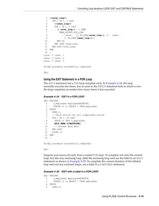 Controlling Loop Iterations (LOOP, EXIT, and CONTINUE Statements) 
2 <<outer_loop>> 
3 FOR i IN 1..3 LOOP 
4 <<inner_loop>> 
5 FOR i IN 1..3 LOOP 
6 IF outer_loop.i = 2 THEN 
7 DBMS_OUTPUT.PUT_LINE 
8 ( 'outer: ' || TO_CHAR(outer_loop.i) || ' inner: ' 
9 || TO_CHAR(inner_loop.i)); 
10 END IF; 
11 END LOOP inner_loop; 
12 END LOOP outer_loop; 
13 END; 
14 / 
outer: 2 inner: 1 
outer: 2 inner: 2 
outer: 2 inner: 3 
Using PL/SQL Control Structures 4-19 
PL/SQL procedure successfully completed. 
SQL> 
Using the EXIT Statement in a FOR Loop 
The EXIT statement lets a FOR loop complete early. In Example 4–24, the loop 
normally executes ten times, but as soon as the FETCH statement fails to return a row, 
the loop completes no matter how many times it has executed. 
Example 4–24 EXIT in a FOR LOOP 
SQL> DECLARE 
2 v_employees employees%ROWTYPE; 
3 CURSOR c1 is SELECT * FROM employees; 
4 BEGIN 
5 OPEN c1; 
6 -- Fetch entire row into v_employees record: 
7 FOR i IN 1..10 LOOP 
8 FETCH c1 INTO v_employees; 
9 EXIT WHEN c1%NOTFOUND; 
10 -- Process data here 
11 END LOOP; 
12 CLOSE c1; 
13 END; 
14 / 
PL/SQL procedure successfully completed. 
SQL> 
Suppose you must exit early from a nested FOR loop. To complete not only the current 
loop, but also any enclosing loop, label the enclosing loop and use the label in an EXIT 
statement as shown in Example 4–25. To complete the current iteration of the labeled 
loop and exit any enclosed loops, use a label in a CONTINUE statement. 
Example 4–25 EXIT with a Label in a FOR LOOP 
SQL> DECLARE 
2 v_employees employees%ROWTYPE; 
3 CURSOR c1 is SELECT * FROM employees; 
4 BEGIN 
5 OPEN c1; 
 
