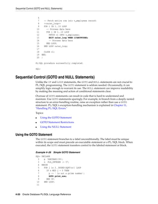 Sequential Control (GOTO and NULL Statements) 
6 
7 -- Fetch entire row into v_employees record: 
8 <<outer_loop>> 
9 FOR i IN 1..10 LOOP 
10 -- Process data here 
11 FOR j IN 1..10 LOOP 
12 FETCH c1 INTO v_employees; 
13 EXIT outer_loop WHEN c1%NOTFOUND; 
14 -- Process data here 
15 END LOOP; 
16 END LOOP outer_loop; 
17 
18 CLOSE c1; 
19 END; 
20 / 
PL/SQL procedure successfully completed. 
SQL> 
Sequential Control (GOTO and NULL Statements) 
Unlike the IF and LOOP statements, the GOTO and NULL statements are not crucial to 
PL/SQL programming. The GOTO statement is seldom needed. Occasionally, it can 
simplify logic enough to warrant its use. The NULL statement can improve readability 
by making the meaning and action of conditional statements clear. 
Overuse of GOTO statements can result in code that is hard to understand and 
maintain. Use GOTO statements sparingly. For example, to branch from a deeply nested 
structure to an error-handling routine, raise an exception rather than use a GOTO 
statement. PL/SQL's exception-handling mechanism is explained in Chapter 11, 
"Handling PL/SQL Errors." 
Topics: 
■ Using the GOTO Statement 
■ GOTO Statement Restrictions 
■ Using the NULL Statement 
Using the GOTO Statement 
The GOTO statement branches to a label unconditionally. The label must be unique 
within its scope and must precede an executable statement or a PL/SQL block. When 
executed, the GOTO statement transfers control to the labeled statement or block. 
Example 4–26 Simple GOTO Statement 
SQL> DECLARE 
2 p VARCHAR2(30); 
3 n PLS_INTEGER := 37; 
4 BEGIN 
5 FOR j in 2..ROUND(SQRT(n)) LOOP 
6 IF n MOD j = 0 THEN 
7 p := ' is not a prime number'; 
8 GOTO print_now; 
9 END IF; 
10 END LOOP; 
11 
4-20 Oracle Database PL/SQL Language Reference 
 