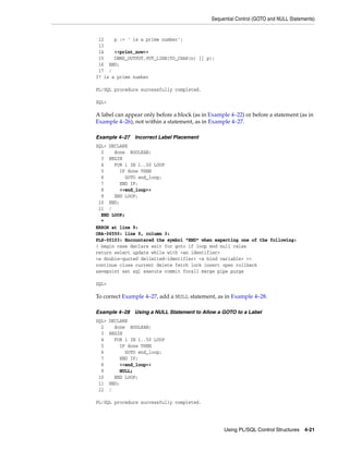 Sequential Control (GOTO and NULL Statements) 
Using PL/SQL Control Structures 4-21 
12 p := ' is a prime number'; 
13 
14 <<print_now>> 
15 DBMS_OUTPUT.PUT_LINE(TO_CHAR(n) || p); 
16 END; 
17 / 
37 is a prime number 
PL/SQL procedure successfully completed. 
SQL> 
A label can appear only before a block (as in Example 4–22) or before a statement (as in 
Example 4–26), not within a statement, as in Example 4–27. 
Example 4–27 Incorrect Label Placement 
SQL> DECLARE 
2 done BOOLEAN; 
3 BEGIN 
4 FOR i IN 1..50 LOOP 
5 IF done THEN 
6 GOTO end_loop; 
7 END IF; 
8 <<end_loop>> 
9 END LOOP; 
10 END; 
11 / 
END LOOP; 
* 
ERROR at line 9: 
ORA-06550: line 9, column 3: 
PLS-00103: Encountered the symbol "END" when expecting one of the following: 
( begin case declare exit for goto if loop mod null raise 
return select update while with <an identifier> 
<a double-quoted delimited-identifier> <a bind variable> << 
continue close current delete fetch lock insert open rollback 
savepoint set sql execute commit forall merge pipe purge 
SQL> 
To correct Example 4–27, add a NULL statement, as in Example 4–28. 
Example 4–28 Using a NULL Statement to Allow a GOTO to a Label 
SQL> DECLARE 
2 done BOOLEAN; 
3 BEGIN 
4 FOR i IN 1..50 LOOP 
5 IF done THEN 
6 GOTO end_loop; 
7 END IF; 
8 <<end_loop>> 
9 NULL; 
10 END LOOP; 
11 END; 
12 / 
PL/SQL procedure successfully completed. 
 