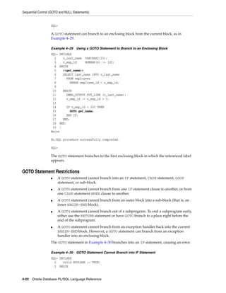 Sequential Control (GOTO and NULL Statements) 
SQL> 
A GOTO statement can branch to an enclosing block from the current block, as in 
Example 4–29. 
Example 4–29 Using a GOTO Statement to Branch to an Enclosing Block 
SQL> DECLARE 
2 v_last_name VARCHAR2(25); 
3 v_emp_id NUMBER(6) := 120; 
4 BEGIN 
5 <<get_name>> 
6 SELECT last_name INTO v_last_name 
7 FROM employees 
8 WHERE employee_id = v_emp_id; 
9 
10 BEGIN 
11 DBMS_OUTPUT.PUT_LINE (v_last_name); 
12 v_emp_id := v_emp_id + 5; 
13 
14 IF v_emp_id < 120 THEN 
15 GOTO get_name; 
16 END IF; 
17 END; 
18 END; 
19 / 
Weiss 
PL/SQL procedure successfully completed. 
SQL> 
The GOTO statement branches to the first enclosing block in which the referenced label 
appears. 
GOTO Statement Restrictions 
■ A GOTO statement cannot branch into an IF statement, CASE statement, LOOP 
statement, or sub-block. 
■ A GOTO statement cannot branch from one IF statement clause to another, or from 
one CASE statement WHEN clause to another. 
■ A GOTO statement cannot branch from an outer block into a sub-block (that is, an 
inner BEGIN-END block). 
■ A GOTO statement cannot branch out of a subprogram. To end a subprogram early, 
either use the RETURN statement or have GOTO branch to a place right before the 
end of the subprogram. 
■ A GOTO statement cannot branch from an exception handler back into the current 
BEGIN-END block. However, a GOTO statement can branch from an exception 
handler into an enclosing block. 
The GOTO statement in Example 4–30 branches into an IF statement, causing an error. 
Example 4–30 GOTO Statement Cannot Branch into IF Statement 
SQL> DECLARE 
2 valid BOOLEAN := TRUE; 
3 BEGIN 
4-22 Oracle Database PL/SQL Language Reference 
 