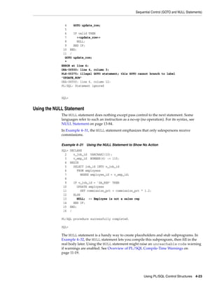 Sequential Control (GOTO and NULL Statements) 
4 GOTO update_row; 
5 
6 IF valid THEN 
7 <<update_row>> 
8 NULL; 
9 END IF; 
10 END; 
11 / 
GOTO update_row; 
* 
ERROR at line 4: 
ORA-06550: line 4, column 3: 
PLS-00375: illegal GOTO statement; this GOTO cannot branch to label 
'UPDATE_ROW' 
ORA-06550: line 6, column 12: 
PL/SQL: Statement ignored 
Using PL/SQL Control Structures 4-23 
SQL> 
Using the NULL Statement 
The NULL statement does nothing except pass control to the next statement. Some 
languages refer to such an instruction as a no-op (no operation). For its syntax, see 
NULL Statement on page 13-84. 
In Example 4–31, the NULL statement emphasizes that only salespersons receive 
commissions. 
Example 4–31 Using the NULL Statement to Show No Action 
SQL> DECLARE 
2 v_job_id VARCHAR2(10); 
3 v_emp_id NUMBER(6) := 110; 
4 BEGIN 
5 SELECT job_id INTO v_job_id 
6 FROM employees 
7 WHERE employee_id = v_emp_id; 
8 
9 IF v_job_id = 'SA_REP' THEN 
10 UPDATE employees 
11 SET commission_pct = commission_pct * 1.2; 
12 ELSE 
13 NULL; -- Employee is not a sales rep 
14 END IF; 
15 END; 
16 / 
PL/SQL procedure successfully completed. 
SQL> 
The NULL statement is a handy way to create placeholders and stub subprograms. In 
Example 4–32, the NULL statement lets you compile this subprogram, then fill in the 
real body later. Using the NULL statement might raise an unreachable code warning 
if warnings are enabled. See Overview of PL/SQL Compile-Time Warnings on 
page 11-19. 
 