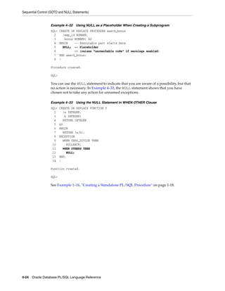 Sequential Control (GOTO and NULL Statements) 
Example 4–32 Using NULL as a Placeholder When Creating a Subprogram 
SQL> CREATE OR REPLACE PROCEDURE award_bonus 
2 (emp_id NUMBER, 
3 bonus NUMBER) AS 
4 BEGIN -- Executable part starts here 
5 NULL; -- Placeholder 
6 -- (raises "unreachable code" if warnings enabled) 
7 END award_bonus; 
8 / 
Procedure created. 
SQL> 
You can use the NULL statement to indicate that you are aware of a possibility, but that 
no action is necessary. In Example 4–33, the NULL statement shows that you have 
chosen not to take any action for unnamed exceptions. 
Example 4–33 Using the NULL Statement in WHEN OTHER Clause 
SQL> CREATE OR REPLACE FUNCTION f 
2 (a INTEGER, 
3 b INTEGER) 
4 RETURN INTEGER 
5 AS 
6 BEGIN 
7 RETURN (a/b); 
8 EXCEPTION 
9 WHEN ZERO_DIVIDE THEN 
10 ROLLBACK; 
11 WHEN OTHERS THEN 
12 NULL; 
13 END; 
14 / 
Function created. 
SQL> 
See Example 1–16, "Creating a Standalone PL/SQL Procedure" on page 1-18. 
4-24 Oracle Database PL/SQL Language Reference 
 