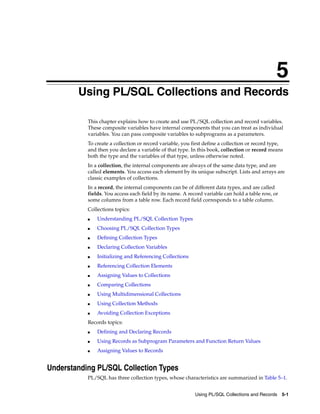 5 
5 Using PL/SQL Collections and Records 
This chapter explains how to create and use PL/SQL collection and record variables. 
These composite variables have internal components that you can treat as individual 
variables. You can pass composite variables to subprograms as a parameters. 
To create a collection or record variable, you first define a collection or record type, 
and then you declare a variable of that type. In this book, collection or record means 
both the type and the variables of that type, unless otherwise noted. 
In a collection, the internal components are always of the same data type, and are 
called elements. You access each element by its unique subscript. Lists and arrays are 
classic examples of collections. 
In a record, the internal components can be of different data types, and are called 
fields. You access each field by its name. A record variable can hold a table row, or 
some columns from a table row. Each record field corresponds to a table column. 
Collections topics: 
Using PL/SQL Collections and Records 5-1 
■ Understanding PL/SQL Collection Types 
■ Choosing PL/SQL Collection Types 
■ Defining Collection Types 
■ Declaring Collection Variables 
■ Initializing and Referencing Collections 
■ Referencing Collection Elements 
■ Assigning Values to Collections 
■ Comparing Collections 
■ Using Multidimensional Collections 
■ Using Collection Methods 
■ Avoiding Collection Exceptions 
Records topics: 
■ Defining and Declaring Records 
■ Using Records as Subprogram Parameters and Function Return Values 
■ Assigning Values to Records 
Understanding PL/SQL Collection Types 
PL/SQL has three collection types, whose characteristics are summarized in Table 5–1. 
 