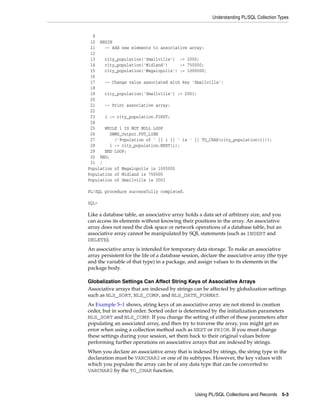 Understanding PL/SQL Collection Types 
9 
10 BEGIN 
11 -- Add new elements to associative array: 
12 
13 city_population('Smallville') := 2000; 
14 city_population('Midland') := 750000; 
15 city_population('Megalopolis') := 1000000; 
16 
17 -- Change value associated with key 'Smallville': 
18 
19 city_population('Smallville') := 2001; 
20 
21 -- Print associative array: 
22 
23 i := city_population.FIRST; 
24 
25 WHILE i IS NOT NULL LOOP 
26 DBMS_Output.PUT_LINE 
27 ('Population of ' || i || ' is ' || TO_CHAR(city_population(i))); 
28 i := city_population.NEXT(i); 
29 END LOOP; 
30 END; 
31 / 
Population of Megalopolis is 1000000 
Population of Midland is 750000 
Population of Smallville is 2001 
Using PL/SQL Collections and Records 5-3 
PL/SQL procedure successfully completed. 
SQL> 
Like a database table, an associative array holds a data set of arbitrary size, and you 
can access its elements without knowing their positions in the array. An associative 
array does not need the disk space or network operations of a database table, but an 
associative array cannot be manipulated by SQL statements (such as INSERT and 
DELETE). 
An associative array is intended for temporary data storage. To make an associative 
array persistent for the life of a database session, declare the associative array (the type 
and the variable of that type) in a package, and assign values to its elements in the 
package body. 
Globalization Settings Can Affect String Keys of Associative Arrays 
Associative arrays that are indexed by strings can be affected by globalization settings 
such as NLS_SORT, NLS_COMP, and NLS_DATE_FORMAT. 
As Example 5–1 shows, string keys of an associative array are not stored in creation 
order, but in sorted order. Sorted order is determined by the initialization parameters 
NLS_SORT and NLS_COMP. If you change the setting of either of these parameters after 
populating an associated array, and then try to traverse the array, you might get an 
error when using a collection method such as NEXT or PRIOR. If you must change 
these settings during your session, set them back to their original values before 
performing further operations on associative arrays that are indexed by strings. 
When you declare an associative array that is indexed by strings, the string type in the 
declaration must be VARCHAR2 or one of its subtypes. However, the key values with 
which you populate the array can be of any data type that can be converted to 
VARCHAR2 by the TO_CHAR function. 
 