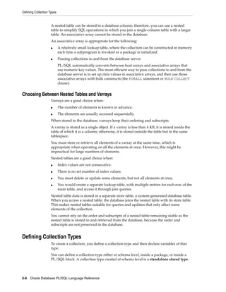 Defining Collection Types 
A nested table can be stored in a database column; therefore, you can use a nested 
table to simplify SQL operations in which you join a single-column table with a larger 
table. An associative array cannot be stored in the database. 
An associative array is appropriate for the following: 
■ A relatively small lookup table, where the collection can be constructed in memory 
each time a subprogram is invoked or a package is initialized 
■ Passing collections to and from the database server 
PL/SQL automatically converts between host arrays and associative arrays that 
use numeric key values. The most efficient way to pass collections to and from the 
database server is to set up data values in associative arrays, and then use those 
associative arrays with bulk constructs (the FORALL statement or BULK COLLECT 
clause). 
Choosing Between Nested Tables and Varrays 
Varrays are a good choice when: 
■ The number of elements is known in advance. 
■ The elements are usually accessed sequentially. 
When stored in the database, varrays keep their ordering and subscripts. 
A varray is stored as a single object. If a varray is less than 4 KB, it is stored inside the 
table of which it is a column; otherwise, it is stored outside the table but in the same 
tablespace. 
You must store or retrieve all elements of a varray at the same time, which is 
appropriate when operating on all the elements at once. However, this might be 
impractical for large numbers of elements. 
Nested tables are a good choice when: 
■ Index values are not consecutive. 
■ There is no set number of index values. 
■ You must delete or update some elements, but not all elements at once. 
■ You would create a separate lookup table, with multiple entries for each row of the 
main table, and access it through join queries. 
Nested table data is stored in a separate store table, a system-generated database table. 
When you access a nested table, the database joins the nested table with its store table. 
This makes nested tables suitable for queries and updates that only affect some 
elements of the collection. 
You cannot rely on the order and subscripts of a nested table remaining stable as the 
nested table is stored in and retrieved from the database, because the order and 
subscripts are not preserved in the database. 
Defining Collection Types 
To create a collection, you define a collection type and then declare variables of that 
type. 
You can define a collection type either at schema level, inside a package, or inside a 
PL/SQL block. A collection type created at schema level is a standalone stored type. 
5-6 Oracle Database PL/SQL Language Reference 
 