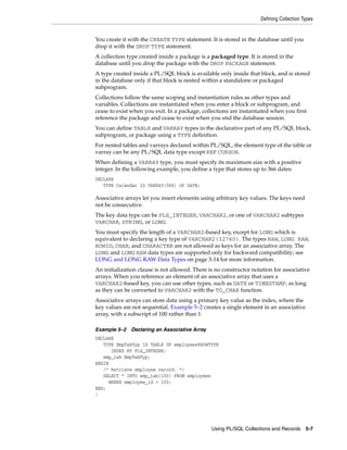 Defining Collection Types 
You create it with the CREATE TYPE statement. It is stored in the database until you 
drop it with the DROP TYPE statement. 
A collection type created inside a package is a packaged type. It is stored in the 
database until you drop the package with the DROP PACKAGE statement. 
A type created inside a PL/SQL block is available only inside that block, and is stored 
in the database only if that block is nested within a standalone or packaged 
subprogram. 
Collections follow the same scoping and instantiation rules as other types and 
variables. Collections are instantiated when you enter a block or subprogram, and 
cease to exist when you exit. In a package, collections are instantiated when you first 
reference the package and cease to exist when you end the database session. 
You can define TABLE and VARRAY types in the declarative part of any PL/SQL block, 
subprogram, or package using a TYPE definition. 
For nested tables and varrays declared within PL/SQL, the element type of the table or 
varray can be any PL/SQL data type except REF CURSOR. 
When defining a VARRAY type, you must specify its maximum size with a positive 
integer. In the following example, you define a type that stores up to 366 dates: 
DECLARE 
Using PL/SQL Collections and Records 5-7 
TYPE Calendar IS VARRAY(366) OF DATE; 
Associative arrays let you insert elements using arbitrary key values. The keys need 
not be consecutive. 
The key data type can be PLS_INTEGER, VARCHAR2, or one of VARCHAR2 subtypes 
VARCHAR, STRING, or LONG. 
You must specify the length of a VARCHAR2-based key, except for LONG which is 
equivalent to declaring a key type of VARCHAR2(32760). The types RAW, LONG RAW, 
ROWID, CHAR, and CHARACTER are not allowed as keys for an associative array. The 
LONG and LONG RAW data types are supported only for backward compatibility; see 
LONG and LONG RAW Data Types on page 3-14 for more information. 
An initialization clause is not allowed. There is no constructor notation for associative 
arrays. When you reference an element of an associative array that uses a 
VARCHAR2-based key, you can use other types, such as DATE or TIMESTAMP, as long 
as they can be converted to VARCHAR2 with the TO_CHAR function. 
Associative arrays can store data using a primary key value as the index, where the 
key values are not sequential. Example 5–2 creates a single element in an associative 
array, with a subscript of 100 rather than 1. 
Example 5–2 Declaring an Associative Array 
DECLARE 
TYPE EmpTabTyp IS TABLE OF employees%ROWTYPE 
INDEX BY PLS_INTEGER; 
emp_tab EmpTabTyp; 
BEGIN 
/* Retrieve employee record. */ 
SELECT * INTO emp_tab(100) FROM employees 
WHERE employee_id = 100; 
END; 
/ 
 