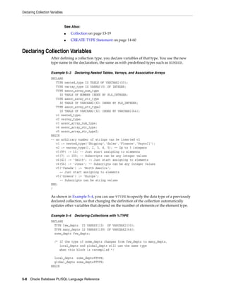Declaring Collection Variables 
See Also: 
■ Collection on page 13-19 
■ CREATE TYPE Statement on page 14-60 
Declaring Collection Variables 
After defining a collection type, you declare variables of that type. You use the new 
type name in the declaration, the same as with predefined types such as NUMBER. 
Example 5–3 Declaring Nested Tables, Varrays, and Associative Arrays 
DECLARE 
TYPE nested_type IS TABLE OF VARCHAR2(30); 
TYPE varray_type IS VARRAY(5) OF INTEGER; 
TYPE assoc_array_num_type 
IS TABLE OF NUMBER INDEX BY PLS_INTEGER; 
TYPE assoc_array_str_type 
IS TABLE OF VARCHAR2(32) INDEX BY PLS_INTEGER; 
TYPE assoc_array_str_type2 
IS TABLE OF VARCHAR2(32) INDEX BY VARCHAR2(64); 
v1 nested_type; 
v2 varray_type; 
v3 assoc_array_num_type; 
v4 assoc_array_str_type; 
v5 assoc_array_str_type2; 
BEGIN 
-- an arbitrary number of strings can be inserted v1 
v1 := nested_type('Shipping','Sales','Finance','Payroll'); 
v2 := varray_type(1, 2, 3, 4, 5); -- Up to 5 integers 
v3(99) := 10; -- Just start assigning to elements 
v3(7) := 100; -- Subscripts can be any integer values 
v4(42) := 'Smith'; -- Just start assigning to elements 
v4(54) := 'Jones'; -- Subscripts can be any integer values 
v5('Canada') := 'North America'; 
-- Just start assigning to elements 
v5('Greece') := 'Europe'; 
-- Subscripts can be string values 
END; 
/ 
As shown in Example 5–4, you can use %TYPE to specify the data type of a previously 
declared collection, so that changing the definition of the collection automatically 
updates other variables that depend on the number of elements or the element type. 
Example 5–4 Declaring Collections with %TYPE 
DECLARE 
TYPE few_depts IS VARRAY(10) OF VARCHAR2(30); 
TYPE many_depts IS VARRAY(100) OF VARCHAR2(64); 
some_depts few_depts; 
/* If the type of some_depts changes from few_depts to many_depts, 
local_depts and global_depts will use the same type 
when this block is recompiled */ 
local_depts some_depts%TYPE; 
global_depts some_depts%TYPE; 
BEGIN 
5-8 Oracle Database PL/SQL Language Reference 
 