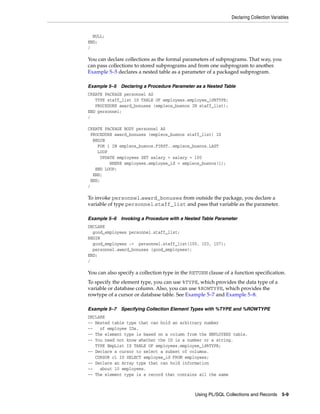 Declaring Collection Variables 
NULL; 
END; 
/ 
You can declare collections as the formal parameters of subprograms. That way, you 
can pass collections to stored subprograms and from one subprogram to another. 
Example 5–5 declares a nested table as a parameter of a packaged subprogram. 
Example 5–5 Declaring a Procedure Parameter as a Nested Table 
CREATE PACKAGE personnel AS 
TYPE staff_list IS TABLE OF employees.employee_id%TYPE; 
PROCEDURE award_bonuses (empleos_buenos IN staff_list); 
Using PL/SQL Collections and Records 5-9 
END personnel; 
/ 
CREATE PACKAGE BODY personnel AS 
PROCEDURE award_bonuses (empleos_buenos staff_list) IS 
BEGIN 
FOR i IN empleos_buenos.FIRST..empleos_buenos.LAST 
LOOP 
UPDATE employees SET salary = salary + 100 
WHERE employees.employee_id = empleos_buenos(i); 
END LOOP; 
END; 
END; 
/ 
To invoke personnel.award_bonuses from outside the package, you declare a 
variable of type personnel.staff_list and pass that variable as the parameter. 
Example 5–6 Invoking a Procedure with a Nested Table Parameter 
DECLARE 
good_employees personnel.staff_list; 
BEGIN 
good_employees := personnel.staff_list(100, 103, 107); 
personnel.award_bonuses (good_employees); 
END; 
/ 
You can also specify a collection type in the RETURN clause of a function specification. 
To specify the element type, you can use %TYPE, which provides the data type of a 
variable or database column. Also, you can use %ROWTYPE, which provides the 
rowtype of a cursor or database table. See Example 5–7 and Example 5–8. 
Example 5–7 Specifying Collection Element Types with %TYPE and %ROWTYPE 
DECLARE 
-- Nested table type that can hold an arbitrary number 
-- of employee IDs. 
-- The element type is based on a column from the EMPLOYEES table. 
-- You need not know whether the ID is a number or a string. 
TYPE EmpList IS TABLE OF employees.employee_id%TYPE; 
-- Declare a cursor to select a subset of columns. 
CURSOR c1 IS SELECT employee_id FROM employees; 
-- Declare an Array type that can hold information 
-- about 10 employees. 
-- The element type is a record that contains all the same 
 