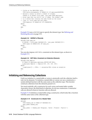Initializing and Referencing Collections 
-- fields as the EMPLOYEES table. 
TYPE Senior_Salespeople IS VARRAY(10) OF employees%ROWTYPE; 
-- Declare a cursor to select a subset of columns. 
CURSOR c2 IS SELECT first_name, last_name FROM employees; 
-- Array type that can hold a list of names. The element type 
-- is a record that contains the same fields as the cursor 
-- (that is, first_name and last_name). 
TYPE NameList IS VARRAY(20) OF c2%ROWTYPE; 
BEGIN 
NULL; 
END; 
/ 
Example 5–8 uses a RECORD type to specify the element type. See Defining and 
Declaring Records on page 5-31. 
Example 5–8 VARRAY of Records 
DECLARE TYPE name_rec 
IS RECORD ( first_name VARCHAR2(20), last_name VARCHAR2(25)); 
TYPE names IS VARRAY(250) OF name_rec; 
BEGIN 
NULL; 
END; 
/ 
You can also impose a NOT NULL constraint on the element type, as shown in 
Example 5–9. 
Example 5–9 NOT NULL Constraint on Collection Elements 
DECLARE TYPE EmpList 
IS TABLE OF employees.employee_id%TYPE NOT NULL; 
v_employees EmpList := EmpList(100, 150, 160, 200); 
BEGIN 
v_employees(3) := NULL; -- assigning NULL raises an exception 
END; 
/ 
Initializing and Referencing Collections 
Until you initialize it, a nested table or varray is atomically null; the collection itself is 
null, not its elements. To initialize a nested table or varray, you use a constructor, a 
system-defined function with the same name as the collection type. This function 
constructs collections from the elements passed to it. 
You must explicitly call a constructor for each varray and nested table variable. 
Associative arrays, the third kind of collection, do not use constructors. Constructor 
calls are allowed wherever function calls are allowed. 
Example 5–10 initializes a nested table using a constructor, which looks like a function 
with the same name as the collection type. 
Example 5–10 Constructor for a Nested Table 
DECLARE 
TYPE dnames_tab IS TABLE OF VARCHAR2(30); 
dept_names dnames_tab; 
BEGIN 
dept_names := dnames_tab('Shipping','Sales','Finance','Payroll'); 
END; 
5-10 Oracle Database PL/SQL Language Reference 
 