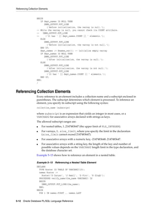 Referencing Collection Elements 
BEGIN 
IF dept_names IS NULL THEN 
DBMS_OUTPUT.PUT_LINE 
('Before initialization, the varray is null.'); 
-- While the varray is null, you cannot check its COUNT attribute. 
-- DBMS_OUTPUT.PUT_LINE 
-- ('It has ' || dept_names.COUNT || ' elements.'); 
ELSE 
DBMS_OUTPUT.PUT_LINE 
('Before initialization, the varray is not null.'); 
END IF; 
dept_names := dnames_var(); -- initialize empty varray 
IF dept_names IS NULL THEN 
DBMS_OUTPUT.PUT_LINE 
('After initialization, the varray is null.'); 
ELSE 
DBMS_OUTPUT.PUT_LINE 
('After initialization, the varray is not null.'); 
DBMS_OUTPUT.PUT_LINE 
('It has ' || dept_names.COUNT || ' elements.'); 
END IF; 
END; 
/ 
Referencing Collection Elements 
Every reference to an element includes a collection name and a subscript enclosed in 
parentheses. The subscript determines which element is processed. To reference an 
element, you specify its subscript using the following syntax: 
collection_name (subscript) 
where subscript is an expression that yields an integer in most cases, or a 
VARCHAR2 for associative arrays declared with strings as keys. 
The allowed subscript ranges are: 
■ For nested tables, 1..2147483647 (the upper limit of PLS_INTEGER). 
■ For varrays, 1.. size_limit, where you specify the limit in the declaration 
(size_limit cannot exceed 2147483647). 
■ For associative arrays with a numeric key, -2147483648..2147483647. 
■ For associative arrays with a string key, the length of the key and number of 
possible values depends on the VARCHAR2 length limit in the type declaration, and 
the database character set. 
Example 5–15 shows how to reference an element in a nested table. 
Example 5–15 Referencing a Nested Table Element 
DECLARE 
TYPE Roster IS TABLE OF VARCHAR2(15); 
names Roster := 
Roster('D Caruso', 'J Hamil', 'D Piro', 'R Singh'); 
PROCEDURE verify_name(the_name VARCHAR2) IS 
BEGIN 
DBMS_OUTPUT.PUT_LINE(the_name); 
END; 
BEGIN 
FOR i IN names.FIRST .. names.LAST 
5-12 Oracle Database PL/SQL Language Reference 
 