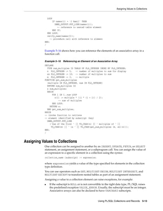 Assigning Values to Collections 
Using PL/SQL Collections and Records 5-13 
LOOP 
IF names(i) = 'J Hamil' THEN 
DBMS_OUTPUT.PUT_LINE(names(i)); 
-- reference to nested table element 
END IF; 
END LOOP; 
verify_name(names(3)); 
-- procedure call with reference to element 
END; 
/ 
Example 5–16 shows how you can reference the elements of an associative array in a 
function call. 
Example 5–16 Referencing an Element of an Associative Array 
DECLARE 
TYPE sum_multiples IS TABLE OF PLS_INTEGER INDEX BY PLS_INTEGER; 
n PLS_INTEGER := 5; -- number of multiples to sum for display 
sn PLS_INTEGER := 10; -- number of multiples to sum 
m PLS_INTEGER := 3; -- multiple 
FUNCTION get_sum_multiples 
(multiple IN PLS_INTEGER, num IN PLS_INTEGER) 
RETURN sum_multiples IS 
s sum_multiples; 
BEGIN 
FOR i IN 1..num LOOP 
s(i) := multiple * ((i * (i + 1)) / 2); 
-- sum of multiples 
END LOOP; 
RETURN s; 
END get_sum_multiples; 
BEGIN 
-- invoke function to retrieve 
-- element identified by subscript (key) 
DBMS_OUTPUT.PUT_LINE 
('Sum of the first ' || TO_CHAR(n) || ' multiples of ' || 
TO_CHAR(m) || ' is ' || TO_CHAR(get_sum_multiples (m, sn)(n))); 
END; 
/ 
Assigning Values to Collections 
One collection can be assigned to another by an INSERT, UPDATE, FETCH, or SELECT 
statement, an assignment statement, or a subprogram call. You can assign the value of 
an expression to a specific element in a collection using the syntax: 
collection_name (subscript) := expression; 
where expression yields a value of the type specified for elements in the collection 
type definition. 
You can use operators such as SET, MULTISET UNION, MULTISET INTERSECT, and 
MULTISET EXCEPT to transform nested tables as part of an assignment statement. 
Assigning a value to a collection element can raise exceptions, for example: 
■ If the subscript is NULL or is not convertible to the right data type, PL/SQL raises 
the predefined exception VALUE_ERROR. Usually, the subscript must be an integer. 
Associative arrays can also be declared to have VARCHAR2 subscripts. 
 