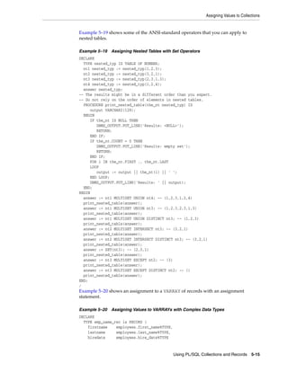 Assigning Values to Collections 
Example 5–19 shows some of the ANSI-standard operators that you can apply to 
nested tables. 
Example 5–19 Assigning Nested Tables with Set Operators 
DECLARE 
TYPE nested_typ IS TABLE OF NUMBER; 
nt1 nested_typ := nested_typ(1,2,3); 
nt2 nested_typ := nested_typ(3,2,1); 
nt3 nested_typ := nested_typ(2,3,1,3); 
nt4 nested_typ := nested_typ(1,2,4); 
answer nested_typ; 
-- The results might be in a different order than you expect. 
-- Do not rely on the order of elements in nested tables. 
PROCEDURE print_nested_table(the_nt nested_typ) IS 
Using PL/SQL Collections and Records 5-15 
output VARCHAR2(128); 
BEGIN 
IF the_nt IS NULL THEN 
DBMS_OUTPUT.PUT_LINE('Results: <NULL>'); 
RETURN; 
END IF; 
IF the_nt.COUNT = 0 THEN 
DBMS_OUTPUT.PUT_LINE('Results: empty set'); 
RETURN; 
END IF; 
FOR i IN the_nt.FIRST .. the_nt.LAST 
LOOP 
output := output || the_nt(i) || ' '; 
END LOOP; 
DBMS_OUTPUT.PUT_LINE('Results: ' || output); 
END; 
BEGIN 
answer := nt1 MULTISET UNION nt4; -- (1,2,3,1,2,4) 
print_nested_table(answer); 
answer := nt1 MULTISET UNION nt3; -- (1,2,3,2,3,1,3) 
print_nested_table(answer); 
answer := nt1 MULTISET UNION DISTINCT nt3; -- (1,2,3) 
print_nested_table(answer); 
answer := nt2 MULTISET INTERSECT nt3; -- (3,2,1) 
print_nested_table(answer); 
answer := nt2 MULTISET INTERSECT DISTINCT nt3; -- (3,2,1) 
print_nested_table(answer); 
answer := SET(nt3); -- (2,3,1) 
print_nested_table(answer); 
answer := nt3 MULTISET EXCEPT nt2; -- (3) 
print_nested_table(answer); 
answer := nt3 MULTISET EXCEPT DISTINCT nt2; -- () 
print_nested_table(answer); 
END; 
/ 
Example 5–20 shows an assignment to a VARRAY of records with an assignment 
statement. 
Example 5–20 Assigning Values to VARRAYs with Complex Data Types 
DECLARE 
TYPE emp_name_rec is RECORD ( 
firstname employees.first_name%TYPE, 
lastname employees.last_name%TYPE, 
hiredate employees.hire_date%TYPE 
 