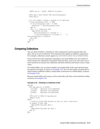 Comparing Collections 
WHERE job_id = 'SA_REP' ORDER BY hire_date; 
FETCH emp_cv BULK COLLECT INTO SeniorSalespeople; 
CLOSE emp_cv; 
-- for this example, display a maximum of ten employees 
IF SeniorSalespeople.LAST > 0 THEN 
Using PL/SQL Collections and Records 5-17 
IF SeniorSalespeople.LAST < 10 THEN 
EndCounter := SeniorSalespeople.LAST; 
END IF; 
FOR i in 1..EndCounter LOOP 
DBMS_OUTPUT.PUT_LINE 
(SeniorSalespeople(i).lastname || ', ' 
|| SeniorSalespeople(i).firstname || ', ' || 
SeniorSalespeople(i).hiredate); 
END LOOP; 
END IF; 
END; 
/ 
Comparing Collections 
You can check whether a collection is null. Comparisons such as greater than, less 
than, and so on are not allowed. This restriction also applies to implicit comparisons. 
For example, collections cannot appear in a DISTINCT, GROUP BY, or ORDER BY list. 
If you want to do such comparison operations, you must define your own notion of 
what it means for collections to be greater than, less than, and so on, and write one or 
more functions to examine the collections and their elements and return a true or false 
value. 
For nested tables, you can check whether two nested table of the same declared type 
are equal or not equal, as shown in Example 5–23. You can also apply set operators to 
check certain conditions within a nested table or between two nested tables, as shown 
in Example 5–24. 
Because nested tables and varrays can be atomically null, they can be tested for nullity, 
as shown in Example 5–22. 
Example 5–22 Checking if a Collection Is Null 
DECLARE 
TYPE emp_name_rec is RECORD ( 
firstname employees.first_name%TYPE, 
lastname employees.last_name%TYPE, 
hiredate employees.hire_date%TYPE 
); 
TYPE staff IS TABLE OF emp_name_rec; 
members staff; 
BEGIN 
-- Condition yields TRUE because you have not used a constructor. 
IF members IS NULL THEN 
DBMS_OUTPUT.PUT_LINE('NULL'); 
ELSE 
DBMS_OUTPUT.PUT_LINE('Not NULL'); 
END IF; 
END; 
/ 
 