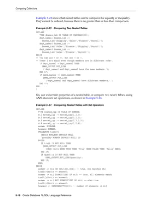 Comparing Collections 
Example 5–23 shows that nested tables can be compared for equality or inequality. 
They cannot be ordered, because there is no greater than or less than comparison. 
Example 5–23 Comparing Two Nested Tables 
DECLARE 
TYPE dnames_tab IS TABLE OF VARCHAR2(30); 
dept_names1 dnames_tab := 
dnames_tab('Shipping','Sales','Finance','Payroll'); 
dept_names2 dnames_tab := 
dnames_tab('Sales','Finance','Shipping','Payroll'); 
dept_names3 dnames_tab := 
dnames_tab('Sales','Finance','Payroll'); 
BEGIN 
-- You can use = or !=, but not < or >. 
-- These 2 are equal even though members are in different order. 
IF dept_names1 = dept_names2 THEN 
DBMS_OUTPUT.PUT_LINE 
('dept_names1 and dept_names2 have the same members.'); 
END IF; 
IF dept_names2 != dept_names3 THEN 
DBMS_OUTPUT.PUT_LINE 
('dept_names2 and dept_names3 have different members.'); 
END IF; 
END; 
/ 
You can test certain properties of a nested table, or compare two nested tables, using 
ANSI-standard set operations, as shown in Example 5–24. 
Example 5–24 Comparing Nested Tables with Set Operators 
DECLARE 
TYPE nested_typ IS TABLE OF NUMBER; 
nt1 nested_typ := nested_typ(1,2,3); 
nt2 nested_typ := nested_typ(3,2,1); 
nt3 nested_typ := nested_typ(2,3,1,3); 
nt4 nested_typ := nested_typ(1,2,4); 
answer BOOLEAN; 
howmany NUMBER; 
PROCEDURE testify 
(truth BOOLEAN DEFAULT NULL 
quantity NUMBER DEFAULT NULL) IS 
BEGIN 
IF truth IS NOT NULL THEN 
DBMS_OUTPUT.PUT_LINE 
(CASE truth WHEN TRUE THEN 'True' WHEN FALSE THEN 'False' END); 
END IF; 
IF quantity IS NOT NULL THEN 
DBMS_OUTPUT.PUT_LINE(quantity); 
END IF; 
END; 
BEGIN 
answer := nt1 IN (nt2,nt3,nt4); -- true, nt1 matches nt2 
testify(truth => answer); 
answer := nt1 SUBMULTISET OF nt3; -- true, all elements match 
testify(truth => answer); 
answer := nt1 NOT SUBMULTISET OF nt4; -- also true 
testify(truth => answer); 
howmany := CARDINALITY(nt3); -- number of elements in nt3 
5-18 Oracle Database PL/SQL Language Reference 
 