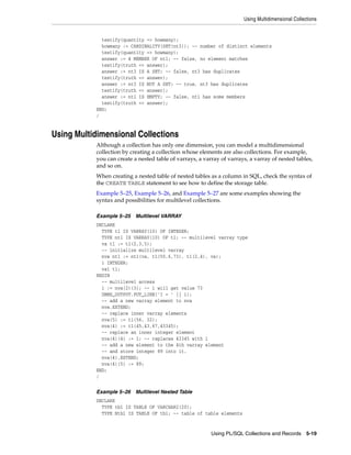 Using Multidimensional Collections 
testify(quantity => howmany); 
howmany := CARDINALITY(SET(nt3)); -- number of distinct elements 
testify(quantity => howmany); 
answer := 4 MEMBER OF nt1; -- false, no element matches 
testify(truth => answer); 
answer := nt3 IS A SET; -- false, nt3 has duplicates 
testify(truth => answer); 
answer := nt3 IS NOT A SET; -- true, nt3 has duplicates 
testify(truth => answer); 
answer := nt1 IS EMPTY; -- false, nt1 has some members 
testify(truth => answer); 
END; 
/ 
Using PL/SQL Collections and Records 5-19 
Using Multidimensional Collections 
Although a collection has only one dimension, you can model a multidimensional 
collection by creating a collection whose elements are also collections. For example, 
you can create a nested table of varrays, a varray of varrays, a varray of nested tables, 
and so on. 
When creating a nested table of nested tables as a column in SQL, check the syntax of 
the CREATE TABLE statement to see how to define the storage table. 
Example 5–25, Example 5–26, and Example 5–27 are some examples showing the 
syntax and possibilities for multilevel collections. 
Example 5–25 Multilevel VARRAY 
DECLARE 
TYPE t1 IS VARRAY(10) OF INTEGER; 
TYPE nt1 IS VARRAY(10) OF t1; -- multilevel varray type 
va t1 := t1(2,3,5); 
-- initialize multilevel varray 
nva nt1 := nt1(va, t1(55,6,73), t1(2,4), va); 
i INTEGER; 
va1 t1; 
BEGIN 
-- multilevel access 
i := nva(2)(3); -- i will get value 73 
DBMS_OUTPUT.PUT_LINE('I = ' || i); 
-- add a new varray element to nva 
nva.EXTEND; 
-- replace inner varray elements 
nva(5) := t1(56, 32); 
nva(4) := t1(45,43,67,43345); 
-- replace an inner integer element 
nva(4)(4) := 1; -- replaces 43345 with 1 
-- add a new element to the 4th varray element 
-- and store integer 89 into it. 
nva(4).EXTEND; 
nva(4)(5) := 89; 
END; 
/ 
Example 5–26 Multilevel Nested Table 
DECLARE 
TYPE tb1 IS TABLE OF VARCHAR2(20); 
TYPE Ntb1 IS TABLE OF tb1; -- table of table elements 
 