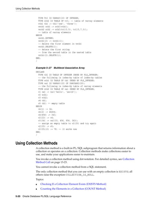 Using Collection Methods 
TYPE Tv1 IS VARRAY(10) OF INTEGER; 
TYPE ntb2 IS TABLE OF tv1; -- table of varray elements 
vtb1 tb1 := tb1('one', 'three'); 
vntb1 ntb1 := ntb1(vtb1); 
vntb2 ntb2 := ntb2(tv1(3,5), tv1(5,7,3)); 
-- table of varray elements 
BEGIN 
vntb1.EXTEND; 
vntb1(2) := vntb1(1); 
-- delete the first element in vntb1 
vntb1.DELETE(1); 
-- delete the first string 
-- from the second table in the nested table 
vntb1(2).DELETE(1); 
END; 
/ 
Example 5–27 Multilevel Associative Array 
DECLARE 
TYPE tb1 IS TABLE OF INTEGER INDEX BY PLS_INTEGER; 
-- the following is index-by table of index-by tables 
TYPE ntb1 IS TABLE OF tb1 INDEX BY PLS_INTEGER; 
TYPE va1 IS VARRAY(10) OF VARCHAR2(20); 
-- the following is index-by table of varray elements 
TYPE ntb2 IS TABLE OF va1 INDEX BY PLS_INTEGER; 
v1 va1 := va1('hello', 'world'); 
v2 ntb1; 
v3 ntb2; 
v4 tb1; 
v5 tb1; -- empty table 
BEGIN 
v4(1) := 34; 
v4(2) := 46456; 
v4(456) := 343; 
v2(23) := v4; 
v3(34) := va1(33, 456, 656, 343); 
-- assign an empty table to v2(35) and try again 
v2(35) := v5; 
v2(35)(2) := 78; -- it works now 
END; 
/ 
Using Collection Methods 
A collection method is a built-in PL/SQL subprogram that returns information about a 
collection or operates on a collection. Collection methods make collections easier to 
use, and make your applications easier to maintain. 
You invoke a collection method using dot notation. For detailed syntax, see Collection 
Method Call on page 13-23. 
You cannot invoke a collection method from a SQL statement. 
The only collection method that you can use with an empty collection is EXISTS; all 
others raise the exception COLLECTION_IS_NULL. 
Topics: 
■ Checking If a Collection Element Exists (EXISTS Method) 
■ Counting the Elements in a Collection (COUNT Method) 
5-20 Oracle Database PL/SQL Language Reference 
 