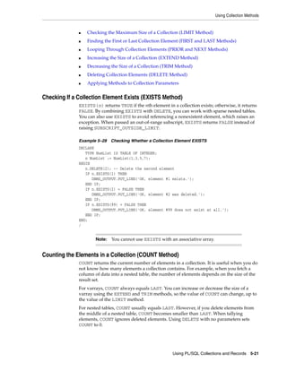 Using Collection Methods 
■ Checking the Maximum Size of a Collection (LIMIT Method) 
■ Finding the First or Last Collection Element (FIRST and LAST Methods) 
■ Looping Through Collection Elements (PRIOR and NEXT Methods) 
■ Increasing the Size of a Collection (EXTEND Method) 
■ Decreasing the Size of a Collection (TRIM Method) 
■ Deleting Collection Elements (DELETE Method) 
■ Applying Methods to Collection Parameters 
Checking If a Collection Element Exists (EXISTS Method) 
EXISTS(n) returns TRUE if the nth element in a collection exists; otherwise, it returns 
FALSE. By combining EXISTS with DELETE, you can work with sparse nested tables. 
You can also use EXISTS to avoid referencing a nonexistent element, which raises an 
exception. When passed an out-of-range subscript, EXISTS returns FALSE instead of 
raising SUBSCRIPT_OUTSIDE_LIMIT. 
Example 5–28 Checking Whether a Collection Element EXISTS 
DECLARE 
Note: You cannot use EXISTS with an associative array. 
Using PL/SQL Collections and Records 5-21 
TYPE NumList IS TABLE OF INTEGER; 
n NumList := NumList(1,3,5,7); 
BEGIN 
n.DELETE(2); -- Delete the second element 
IF n.EXISTS(1) THEN 
DBMS_OUTPUT.PUT_LINE('OK, element #1 exists.'); 
END IF; 
IF n.EXISTS(2) = FALSE THEN 
DBMS_OUTPUT.PUT_LINE('OK, element #2 was deleted.'); 
END IF; 
IF n.EXISTS(99) = FALSE THEN 
DBMS_OUTPUT.PUT_LINE('OK, element #99 does not exist at all.'); 
END IF; 
END; 
/ 
Counting the Elements in a Collection (COUNT Method) 
COUNT returns the current number of elements in a collection. It is useful when you do 
not know how many elements a collection contains. For example, when you fetch a 
column of data into a nested table, the number of elements depends on the size of the 
result set. 
For varrays, COUNT always equals LAST. You can increase or decrease the size of a 
varray using the EXTEND and TRIM methods, so the value of COUNT can change, up to 
the value of the LIMIT method. 
For nested tables, COUNT usually equals LAST. However, if you delete elements from 
the middle of a nested table, COUNT becomes smaller than LAST. When tallying 
elements, COUNT ignores deleted elements. Using DELETE with no parameters sets 
COUNT to 0. 
 