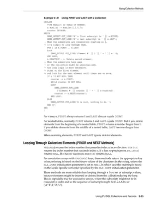 Using Collection Methods 
Example 5–31 Using FIRST and LAST with a Collection 
DECLARE 
Using PL/SQL Collections and Records 5-23 
TYPE NumList IS TABLE OF NUMBER; 
n NumList := NumList(1,3,5,7); 
counter INTEGER; 
BEGIN 
DBMS_OUTPUT.PUT_LINE('N''s first subscript is ' || n.FIRST); 
DBMS_OUTPUT.PUT_LINE('N''s last subscript is ' || n.LAST); 
-- When the subscripts are consecutive starting at 1, 
-- it's simple to loop through them. 
FOR i IN n.FIRST .. n.LAST 
LOOP 
DBMS_OUTPUT.PUT_LINE('Element #' || i || ' = ' || n(i)); 
END LOOP; 
n.DELETE(2); -- Delete second element. 
-- When the subscripts have gaps 
-- or the collection might be uninitialized, 
-- the loop logic is more extensive. 
-- Start at the first element 
-- and look for the next element until there are no more. 
IF n IS NOT NULL THEN 
counter := n.FIRST; 
WHILE counter IS NOT NULL 
LOOP 
DBMS_OUTPUT.PUT_LINE 
('Element #' || counter || ' = ' || n(counter)); 
counter := n.NEXT(counter); 
END LOOP; 
ELSE 
DBMS_OUTPUT.PUT_LINE('N is null, nothing to do.'); 
END IF; 
END; 
/ 
For varrays, FIRST always returns 1 and LAST always equals COUNT. 
For nested tables, normally FIRST returns 1 and LAST equals COUNT. But if you delete 
elements from the beginning of a nested table, FIRST returns a number larger than 1. 
If you delete elements from the middle of a nested table, LAST becomes larger than 
COUNT. 
When scanning elements, FIRST and LAST ignore deleted elements. 
Looping Through Collection Elements (PRIOR and NEXT Methods) 
PRIOR(n) returns the index number that precedes index n in a collection. NEXT(n) 
returns the index number that succeeds index n. If n has no predecessor, PRIOR(n) 
returns NULL. If n has no successor, NEXT(n) returns NULL. 
For associative arrays with VARCHAR2 keys, these methods return the appropriate key 
value; ordering is based on the binary values of the characters in the string, unless the 
NLS_COMP initialization parameter is set to ANSI, in which case the ordering is based 
on the locale-specific sort order specified by the NLS_SORT initialization parameter. 
These methods are more reliable than looping through a fixed set of subscript values, 
because elements might be inserted or deleted from the collection during the loop. 
This is especially true for associative arrays, where the subscripts might not be in 
consecutive order and so the sequence of subscripts might be (1,2,4,8,16) or 
('A','E','I','O','U'). 
 
