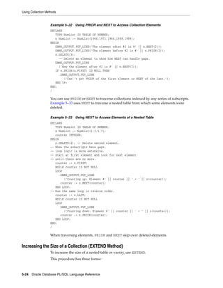 Using Collection Methods 
Example 5–32 Using PRIOR and NEXT to Access Collection Elements 
DECLARE 
TYPE NumList IS TABLE OF NUMBER; 
n NumList := NumList(1966,1971,1984,1989,1999); 
BEGIN 
DBMS_OUTPUT.PUT_LINE('The element after #2 is #' || n.NEXT(2)); 
DBMS_OUTPUT.PUT_LINE('The element before #2 is #' || n.PRIOR(2)); 
n.DELETE(3); 
-- Delete an element to show how NEXT can handle gaps. 
DBMS_OUTPUT.PUT_LINE 
('Now the element after #2 is #' || n.NEXT(2)); 
IF n.PRIOR(n.FIRST) IS NULL THEN 
DBMS_OUTPUT.PUT_LINE 
('Can''t get PRIOR of the first element or NEXT of the last.'); 
END IF; 
END; 
/ 
You can use PRIOR or NEXT to traverse collections indexed by any series of subscripts. 
Example 5–33 uses NEXT to traverse a nested table from which some elements were 
deleted. 
Example 5–33 Using NEXT to Access Elements of a Nested Table 
DECLARE 
TYPE NumList IS TABLE OF NUMBER; 
n NumList := NumList(1,3,5,7); 
counter INTEGER; 
BEGIN 
n.DELETE(2); -- Delete second element. 
-- When the subscripts have gaps, 
-- loop logic is more extensive. 
-- Start at first element and look for next element 
-- until there are no more. 
counter := n.FIRST; 
WHILE counter IS NOT NULL 
LOOP 
DBMS_OUTPUT.PUT_LINE 
('Counting up: Element #' || counter || ' = ' || n(counter)); 
counter := n.NEXT(counter); 
END LOOP; 
-- Run the same loop in reverse order. 
counter := n.LAST; 
WHILE counter IS NOT NULL 
LOOP 
DBMS_OUTPUT.PUT_LINE 
('Counting down: Element #' || counter || ' = ' || n(counter)); 
counter := n.PRIOR(counter); 
END LOOP; 
END; 
/ 
When traversing elements, PRIOR and NEXT skip over deleted elements. 
Increasing the Size of a Collection (EXTEND Method) 
To increase the size of a nested table or varray, use EXTEND. 
This procedure has three forms: 
5-24 Oracle Database PL/SQL Language Reference 
 