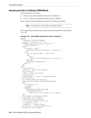 Using Collection Methods 
Decreasing the Size of a Collection (TRIM Method) 
This procedure has two forms: 
■ TRIM removes one element from the end of a collection. 
■ TRIM(n) removes n elements from the end of a collection. 
If you want to remove all elements, use DELETE without parameters. 
Note: You cannot use TRIM with an associative array. 
For example, this statement removes the last three elements from nested table 
courses: 
Example 5–35 Using TRIM to Decrease the Size of a Collection 
DECLARE 
TYPE NumList IS TABLE OF NUMBER; 
n NumList := NumList(1,2,3,5,7,11); 
PROCEDURE print_numlist(the_list NumList) IS 
output VARCHAR2(128); 
BEGIN 
IF n.COUNT = 0 THEN 
DBMS_OUTPUT.PUT_LINE('No elements in collection.'); 
ELSE 
FOR i IN the_list.FIRST .. the_list.LAST 
LOOP 
output := 
output || NVL(TO_CHAR(the_list(i)),'NULL') || ' '; 
END LOOP; 
DBMS_OUTPUT.PUT_LINE(output); 
END IF; 
END; 
BEGIN 
print_numlist(n); 
n.TRIM(2); -- Remove last 2 elements. 
print_numlist(n); 
n.TRIM; -- Remove last element. 
print_numlist(n); 
n.TRIM(n.COUNT); -- Remove all remaining elements. 
print_numlist(n); 
-- If too many elements are specified, 
-- TRIM raises the exception SUBSCRIPT_BEYOND_COUNT. 
BEGIN 
n := NumList(1,2,3); 
n.TRIM(100); 
EXCEPTION 
WHEN SUBSCRIPT_BEYOND_COUNT THEN 
DBMS_OUTPUT.PUT_LINE 
('There weren''t 100 elements to be trimmed.'); 
END; 
-- When elements are removed by DELETE, 
-- placeholders are left behind. 
-- TRIM counts these placeholders 
-- as it removes elements from the end. 
n := NumList(1,2,3,4); 
n.DELETE(3); -- delete element 3 
-- At this point, n contains elements (1,2,4). 
-- TRIMming the last 2 elements 
5-26 Oracle Database PL/SQL Language Reference 
 