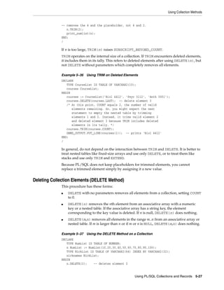 Using Collection Methods 
-- removes the 4 and the placeholder, not 4 and 2. 
Using PL/SQL Collections and Records 5-27 
n.TRIM(2); 
print_numlist(n); 
END; 
/ 
If n is too large, TRIM(n) raises SUBSCRIPT_BEYOND_COUNT. 
TRIM operates on the internal size of a collection. If TRIM encounters deleted elements, 
it includes them in its tally. This refers to deleted elements after using DELETE(n), but 
not DELETE without parameters which completely removes all elements. 
Example 5–36 Using TRIM on Deleted Elements 
DECLARE 
TYPE CourseList IS TABLE OF VARCHAR2(10); 
courses CourseList; 
BEGIN 
courses := CourseList('Biol 4412', 'Psyc 3112', 'Anth 3001'); 
courses.DELETE(courses.LAST); -- delete element 3 
/* At this point, COUNT equals 2, the number of valid 
elements remaining. So, you might expect the next 
statement to empty the nested table by trimming 
elements 1 and 2. Instead, it trims valid element 2 
and deleted element 3 because TRIM includes deleted 
elements in its tally. */ 
courses.TRIM(courses.COUNT); 
DBMS_OUTPUT.PUT_LINE(courses(1)); -- prints 'Biol 4412' 
END; 
/ 
In general, do not depend on the interaction between TRIM and DELETE. It is better to 
treat nested tables like fixed-size arrays and use only DELETE, or to treat them like 
stacks and use only TRIM and EXTEND. 
Because PL/SQL does not keep placeholders for trimmed elements, you cannot 
replace a trimmed element simply by assigning it a new value. 
Deleting Collection Elements (DELETE Method) 
This procedure has these forms: 
■ DELETE with no parameters removes all elements from a collection, setting COUNT 
to 0. 
■ DELETE(n) removes the nth element from an associative array with a numeric 
key or a nested table. If the associative array has a string key, the element 
corresponding to the key value is deleted. If n is null, DELETE(n) does nothing. 
■ DELETE(m,n) removes all elements in the range m..n from an associative array or 
nested table. If m is larger than n or if m or n is NULL, DELETE(m,n) does nothing. 
Example 5–37 Using the DELETE Method on a Collection 
DECLARE 
TYPE NumList IS TABLE OF NUMBER; 
n NumList := NumList(10,20,30,40,50,60,70,80,90,100); 
TYPE NickList IS TABLE OF VARCHAR2(64) INDEX BY VARCHAR2(32); 
nicknames NickList; 
BEGIN 
n.DELETE(2); -- deletes element 2 
 