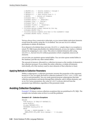 Avoiding Collection Exceptions 
n.DELETE(3,6); -- deletes elements 3 through 6 
n.DELETE(7,7); -- deletes element 7 
n.DELETE(6,3); -- does nothing since 6 > 3 
n.DELETE; -- deletes all elements 
nicknames('Bob') := 'Robert'; 
nicknames('Buffy') := 'Esmerelda'; 
nicknames('Chip') := 'Charles'; 
nicknames('Dan') := 'Daniel'; 
nicknames('Fluffy') := 'Ernestina'; 
nicknames('Rob') := 'Robert'; 
-- following deletes element denoted by this key 
nicknames.DELETE('Chip'); 
-- following deletes elements with keys in this alphabetic range 
nicknames.DELETE('Buffy','Fluffy'); 
END; 
/ 
Varrays always have consecutive subscripts, so you cannot delete individual elements 
except from the end by using the TRIM method. You can use DELETE without 
parameters to delete all elements. 
If an element to be deleted does not exist, DELETE(n) simply skips it; no exception is 
raised. PL/SQL keeps placeholders for deleted elements, so you can replace a deleted 
element by assigning it a new value. This refers to deleted elements after using 
DELETE(n), but not DELETE without parameters which completely removes all 
elements. 
DELETE lets you maintain sparse nested tables. You can store sparse nested tables in 
the database, just like any other nested tables. 
The amount of memory allocated to a collection increases as the number of elements in 
the collection increases. If you delete the entire collection, or delete all elements 
individually, all of the memory used to store elements of that collection is freed. 
Applying Methods to Collection Parameters 
Within a subprogram, a collection parameter assumes the properties of the argument 
bound to it. You can apply the built-in collection methods (FIRST, LAST, COUNT, and 
so on) to such parameters. You can create general-purpose subprograms that take 
collection parameters and iterate through their elements, add or delete elements, and 
so on. For varray parameters, the value of LIMIT is always derived from the 
parameter type definition, regardless of the parameter mode. 
Avoiding Collection Exceptions 
Example 5–38 shows various collection exceptions that are predefined in PL/SQL. The 
example also includes notes on how to avoid the problems. 
Example 5–38 Collection Exceptions 
DECLARE 
TYPE WordList IS TABLE OF VARCHAR2(5); 
words WordList; 
err_msg VARCHAR2(100); 
PROCEDURE display_error IS 
BEGIN 
err_msg := SUBSTR(SQLERRM, 1, 100); 
DBMS_OUTPUT.PUT_LINE('Error message = ' || err_msg); 
END; 
5-28 Oracle Database PL/SQL Language Reference 
 