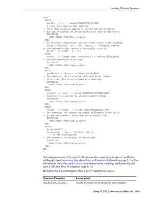 Avoiding Collection Exceptions 
Using PL/SQL Collections and Records 5-29 
BEGIN 
BEGIN 
words(1) := 10; -- Raises COLLECTION_IS_NULL 
-- A constructor has not been used yet. 
-- Note: This exception applies to varrays and nested tables, 
-- but not to associative arrays which do not need a constructor. 
EXCEPTION 
WHEN OTHERS THEN display_error; 
END; 
-- After using a constructor, you can assign values to the elements. 
words := WordList('1st', '2nd', '3rd'); -- 3 elements created 
-- Any expression that returns a VARCHAR2(5) is valid. 
words(3) := words(1) || '+2'; 
BEGIN 
words(3) := 'longer than 5 characters'; -- Raises VALUE_ERROR 
-- The assigned value is too long. 
EXCEPTION 
WHEN OTHERS THEN display_error; 
END; 
BEGIN 
words('B') := 'dunno'; -- Raises VALUE_ERROR 
-- The subscript (B) of a nested table must be an integer. 
-- Note: Also, NULL is not allowed as a subscript. 
EXCEPTION 
WHEN OTHERS THEN display_error; 
END; 
BEGIN 
words(0) := 'zero'; -- Raises SUBSCRIPT_OUTSIDE_LIMIT 
-- Subscript 0 is outside the allowed subscript range. 
EXCEPTION 
WHEN OTHERS THEN display_error; 
END; 
BEGIN 
words(4) := 'maybe'; -- Raises SUBSCRIPT_BEYOND_COUNT 
-- The subscript (4) exceeds the number of elements in the table. 
-- To add new elements, invoke the EXTEND method first. 
EXCEPTION 
WHEN OTHERS THEN display_error; 
END; 
BEGIN 
words.DELETE(1); 
IF words(1) = 'First' THEN NULL; END IF; 
-- Raises NO_DATA_FOUND 
-- The element with subcript (1) was deleted. 
EXCEPTION 
WHEN OTHERS THEN display_error; 
END; 
END; 
/ 
Execution continues in Example 5–38 because the raised exceptions are handled in 
sub-blocks. See Continuing Execution After an Exception Is Raised on page 11-16. For 
information about the use of SQLERRM with exception handling, see Retrieving the 
Error Code and Error Message on page 11-15. 
The following list summarizes when a given exception is raised. 
Collection Exception Raised when... 
COLLECTION_IS_NULL you try to operate on an atomically null collection. 
 