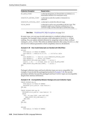 Avoiding Collection Exceptions 
Collection Exception Raised when... 
NO_DATA_FOUND a subscript designates an element that was deleted, or a 
nonexistent element of an associative array. 
SUBSCRIPT_BEYOND_COUNT a subscript exceeds the number of elements in a 
collection. 
SUBSCRIPT_OUTSIDE_LIMIT a subscript is outside the allowed range. 
VALUE_ERROR a subscript is null or not convertible to the key type. This 
exception might occur if the key is defined as a PLS_ 
INTEGER range, and the subscript is outside this range. 
See Also: Predefined PL/SQL Exceptions on page 11-4 
In some cases, you can pass invalid subscripts to a method without raising an 
exception. For example, when you pass a null subscript to DELETE(n), it does 
nothing. You can replace deleted elements by assigning values to them, without 
raising NO_DATA_FOUND. This refers to deleted elements after using DELETE(n), but 
not DELETE without parameters which completely removes all elements. 
Example 5–39 How Invalid Subscripts are Handled with DELETE(n) 
DECLARE 
TYPE NumList IS TABLE OF NUMBER; 
nums NumList := NumList(10,20,30); -- initialize table 
BEGIN 
nums.DELETE(-1); -- does not raise SUBSCRIPT_OUTSIDE_LIMIT 
nums.DELETE(3); -- delete 3rd element 
DBMS_OUTPUT.PUT_LINE(nums.COUNT); -- prints 2 
nums(3) := 30; -- allowed; does not raise NO_DATA_FOUND 
DBMS_OUTPUT.PUT_LINE(nums.COUNT); -- prints 3 
END; 
/ 
Packaged collection types and local collection types are never compatible. For 
example, if you invoke the packaged procedure in Example 5–40, the second 
procedure call fails, because the packaged and local VARRAY types are incompatible 
despite their identical definitions. 
Example 5–40 Incompatibility Between Package and Local Collection Types 
CREATE PACKAGE pkg AS 
TYPE NumList IS TABLE OF NUMBER; 
PROCEDURE print_numlist (nums NumList); 
END pkg; 
/ 
CREATE PACKAGE BODY pkg AS 
PROCEDURE print_numlist (nums NumList) IS 
BEGIN 
FOR i IN nums.FIRST..nums.LAST LOOP 
DBMS_OUTPUT.PUT_LINE(nums(i)); 
END LOOP; 
END; 
END pkg; 
/ 
DECLARE 
TYPE NumList IS TABLE OF NUMBER; 
5-30 Oracle Database PL/SQL Language Reference 
 