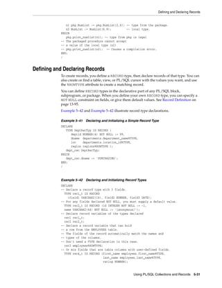Defining and Declaring Records 
n1 pkg.NumList := pkg.NumList(2,4); -- type from the package. 
n2 NumList := NumList(6,8); -- local type. 
Using PL/SQL Collections and Records 5-31 
BEGIN 
pkg.print_numlist(n1); -- type from pkg is legal 
-- The packaged procedure cannot accept 
-- a value of the local type (n2) 
-- pkg.print_numlist(n2); -- Causes a compilation error. 
END; 
/ 
Defining and Declaring Records 
To create records, you define a RECORD type, then declare records of that type. You can 
also create or find a table, view, or PL/SQL cursor with the values you want, and use 
the %ROWTYPE attribute to create a matching record. 
You can define RECORD types in the declarative part of any PL/SQL block, 
subprogram, or package. When you define your own RECORD type, you can specify a 
NOT NULL constraint on fields, or give them default values. See Record Definition on 
page 13-95. 
Example 5–42 and Example 5–42 illustrate record type declarations. 
Example 5–41 Declaring and Initializing a Simple Record Type 
DECLARE 
TYPE DeptRecTyp IS RECORD ( 
deptid NUMBER(4) NOT NULL := 99, 
dname departments.department_name%TYPE, 
loc departments.location_id%TYPE, 
region regions%ROWTYPE ); 
dept_rec DeptRecTyp; 
BEGIN 
dept_rec.dname := 'PURCHASING'; 
END; 
/ 
Example 5–42 Declaring and Initializing Record Types 
DECLARE 
-- Declare a record type with 3 fields. 
TYPE rec1_t IS RECORD 
(field1 VARCHAR2(16), field2 NUMBER, field3 DATE); 
-- For any fields declared NOT NULL, you must supply a default value. 
TYPE rec2_t IS RECORD (id INTEGER NOT NULL := -1, 
name VARCHAR2(64) NOT NULL := '[anonymous]'); 
-- Declare record variables of the types declared 
rec1 rec1_t; 
rec2 rec2_t; 
-- Declare a record variable that can hold 
-- a row from the EMPLOYEES table. 
-- The fields of the record automatically match the names and 
-- types of the columns. 
-- Don't need a TYPE declaration in this case. 
rec3 employees%ROWTYPE; 
-- Or mix fields that are table columns with user-defined fields. 
TYPE rec4_t IS RECORD (first_name employees.first_name%TYPE, 
last_name employees.last_name%TYPE, 
rating NUMBER); 
 