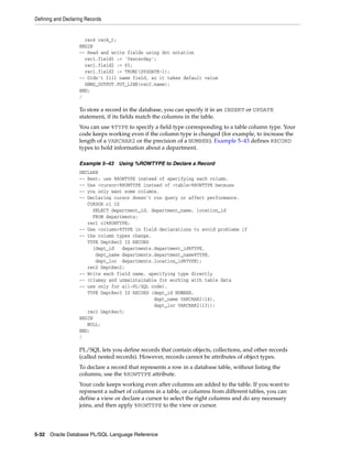 Defining and Declaring Records 
rec4 rec4_t; 
BEGIN 
-- Read and write fields using dot notation 
rec1.field1 := 'Yesterday'; 
rec1.field2 := 65; 
rec1.field3 := TRUNC(SYSDATE-1); 
-- Didn't fill name field, so it takes default value 
DBMS_OUTPUT.PUT_LINE(rec2.name); 
END; 
/ 
To store a record in the database, you can specify it in an INSERT or UPDATE 
statement, if its fields match the columns in the table. 
You can use %TYPE to specify a field type corresponding to a table column type. Your 
code keeps working even if the column type is changed (for example, to increase the 
length of a VARCHAR2 or the precision of a NUMBER). Example 5–43 defines RECORD 
types to hold information about a department. 
Example 5–43 Using %ROWTYPE to Declare a Record 
DECLARE 
-- Best: use %ROWTYPE instead of specifying each column. 
-- Use <cursor>%ROWTYPE instead of <table>%ROWTYPE because 
-- you only want some columns. 
-- Declaring cursor doesn't run query or affect performance. 
CURSOR c1 IS 
SELECT department_id, department_name, location_id 
FROM departments; 
rec1 c1%ROWTYPE; 
-- Use <column>%TYPE in field declarations to avoid problems if 
-- the column types change. 
TYPE DeptRec2 IS RECORD 
(dept_id departments.department_id%TYPE, 
dept_name departments.department_name%TYPE, 
dept_loc departments.location_id%TYPE); 
rec2 DeptRec2; 
-- Write each field name, specifying type directly 
-- (clumsy and unmaintainable for working with table data 
-- use only for all-PL/SQL code). 
TYPE DeptRec3 IS RECORD (dept_id NUMBER, 
dept_name VARCHAR2(14), 
dept_loc VARCHAR2(13)); 
rec3 DeptRec3; 
BEGIN 
NULL; 
END; 
/ 
PL/SQL lets you define records that contain objects, collections, and other records 
(called nested records). However, records cannot be attributes of object types. 
To declare a record that represents a row in a database table, without listing the 
columns, use the %ROWTYPE attribute. 
Your code keeps working even after columns are added to the table. If you want to 
represent a subset of columns in a table, or columns from different tables, you can 
define a view or declare a cursor to select the right columns and do any necessary 
joins, and then apply %ROWTYPE to the view or cursor. 
5-32 Oracle Database PL/SQL Language Reference 
 