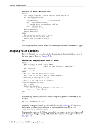 Assigning Values to Records 
Example 5–46 Declaring a Nested Record 
DECLARE 
TYPE TimeTyp IS RECORD ( minutes SMALLINT, hours SMALLINT ); 
TYPE MeetingTyp IS RECORD ( 
day DATE, 
time_of TimeTyp, -- nested record 
dept departments%ROWTYPE, 
-- nested record representing a table row 
place VARCHAR2(20), 
purpose VARCHAR2(50) ); 
meeting MeetingTyp; 
seminar MeetingTyp; 
BEGIN 
-- Can assign one nested record to another 
-- if they are of the same data type 
seminar.time_of := meeting.time_of; 
END; 
/ 
Such assignments are allowed even if the containing records have different data types. 
Assigning Values to Records 
To set all the fields in a record to default values, assign to it an uninitialized record of 
the same type, as shown in Example 5–47. 
Example 5–47 Assigning Default Values to a Record 
DECLARE 
TYPE RecordTyp IS RECORD (field1 NUMBER, 
field2 VARCHAR2(32) DEFAULT 'something'); 
rec1 RecordTyp; 
rec2 RecordTyp; 
BEGIN 
-- At first, rec1 has the values you assign. 
rec1.field1 := 100; rec1.field2 := 'something else'; 
-- Assigning an empty record to rec1 
-- resets fields to their default values. 
-- Field1 is NULL and field2 is 'something' 
-- due to the DEFAULT clause 
rec1 := rec2; 
DBMS_OUTPUT.PUT_LINE 
('Field1 = ' || NVL(TO_CHAR(rec1.field1),'<NULL>') || ', 
field2 = ' || rec1.field2); 
END; 
/ 
You can assign a value to a field in a record using an assignment statement with dot 
notation: 
emp_info.last_name := 'Fields'; 
Values are assigned separately to each field of a record in Example 5–47. You cannot 
assign a list of values to a record using an assignment statement. There is no 
constructor-like notation for records. 
You can assign values to all fields at once only if you assign a record to another record 
with the same data type. Having fields that match exactly is not enough, as shown in 
Example 5–48. 
5-34 Oracle Database PL/SQL Language Reference 
 
