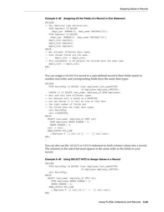 Assigning Values to Records 
Example 5–48 Assigning All the Fields of a Record in One Statement 
DECLARE 
-- Two identical type declarations. 
TYPE DeptRec1 IS RECORD 
(dept_num NUMBER(2), dept_name VARCHAR2(14)); 
TYPE DeptRec2 IS RECORD 
(dept_num NUMBER(2), dept_name VARCHAR2(14)); 
dept1_info DeptRec1; 
dept2_info DeptRec2; 
dept3_info DeptRec2; 
BEGIN 
-- Not allowed; different data types, 
-- even though fields are the same. 
-- dept1_info := dept2_info; 
-- This assignment is OK because the records have the same type. 
Using PL/SQL Collections and Records 5-35 
dept2_info := dept3_info; 
END; 
/ 
You can assign a %ROWTYPE record to a user-defined record if their fields match in 
number and order, and corresponding fields have the same data types: 
DECLARE 
TYPE RecordTyp IS RECORD (last employees.last_name%TYPE, 
id employees.employee_id%TYPE); 
CURSOR c1 IS SELECT last_name, employee_id FROM employees; 
-- Rec1 and rec2 have different types, 
-- but because rec2 is based on a %ROWTYPE, 
-- you can assign it to rec1 as long as they have 
-- the right number of fields and 
-- the fields have the right data types. 
rec1 RecordTyp; 
rec2 c1%ROWTYPE; 
BEGIN 
SELECT last_name, employee_id INTO rec2 
FROM employees WHERE ROWNUM < 2; 
WHERE ROWNUM < 2; 
rec1 := rec2; 
DBMS_OUTPUT.PUT_LINE 
('Employee #' || rec1.id || ' = ' || rec1.last); 
END; 
/ 
You can also use the SELECT or FETCH statement to fetch column values into a record. 
The columns in the select-list must appear in the same order as the fields in your 
record. 
Example 5–49 Using SELECT INTO to Assign Values in a Record 
DECLARE 
TYPE RecordTyp IS RECORD (last employees.last_name%TYPE, 
id employees.employee_id%TYPE); 
rec1 RecordTyp; 
BEGIN 
SELECT last_name, employee_id INTO rec1 
FROM employees WHERE ROWNUM < 2; 
WHERE ROWNUM < 2; 
DBMS_OUTPUT.PUT_LINE 
('Employee #' || rec1.id || ' = ' || rec1.last); 
END; 
 