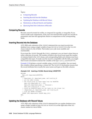 Assigning Values to Records 
/ 
Topics: 
■ Comparing Records 
■ Inserting Records Into the Database 
■ Updating the Database with Record Values 
■ Restrictions on Record Inserts and Updates 
■ Querying Data Into Collections of Records 
Comparing Records 
Records cannot be tested for nullity, or compared for equality, or inequality. If you 
want to make such comparisons, write your own function that accepts two records as 
parameters and does the appropriate checks or comparisons on the corresponding 
fields. 
Inserting Records Into the Database 
A PL/SQL-only extension of the INSERT statement lets you insert records into 
database rows, using a single variable of type RECORD or %ROWTYPE in the VALUES 
clause instead of a list of fields. That makes your code more readable and 
maintainable. 
If you issue the INSERT through the FORALL statement, you can insert values from an 
entire collection of records. The number of fields in the record must equal the number 
of columns listed in the INTO clause, and corresponding fields and columns must have 
compatible data types. To make sure the record is compatible with the table, you might 
find it most convenient to declare the variable as the type table_name%ROWTYPE. 
Example 5–50 declares a record variable using a %ROWTYPE qualifier. You can insert 
this variable without specifying a column list. The %ROWTYPE declaration ensures that 
the record attributes have exactly the same names and types as the table columns. 
Example 5–50 Inserting a PL/SQL Record Using %ROWTYPE 
DECLARE 
dept_info departments%ROWTYPE; 
BEGIN 
-- department_id, department_name, and location_id 
-- are the table columns 
-- The record picks up these names from the %ROWTYPE 
dept_info.department_id := 300; 
dept_info.department_name := 'Personnel'; 
dept_info.location_id := 1700; 
-- Using the %ROWTYPE means you can leave out the column list 
-- (department_id, department_name, and location_id) 
-- from the INSERT statement 
INSERT INTO departments VALUES dept_info; 
END; 
/ 
Updating the Database with Record Values 
A PL/SQL-only extension of the UPDATE statement lets you update database rows 
using a single variable of type RECORD or %ROWTYPE on the right side of the SET 
clause, instead of a list of fields. 
5-36 Oracle Database PL/SQL Language Reference 
 